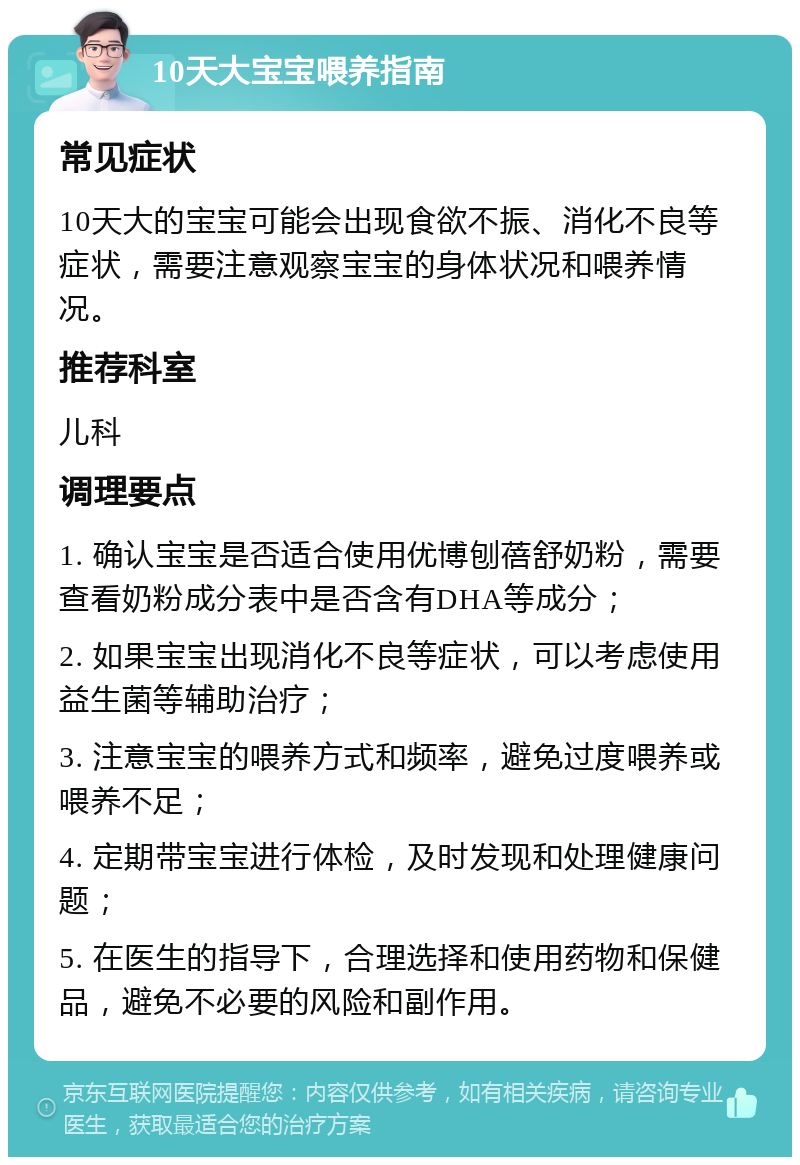 10天大宝宝喂养指南 常见症状 10天大的宝宝可能会出现食欲不振、消化不良等症状，需要注意观察宝宝的身体状况和喂养情况。 推荐科室 儿科 调理要点 1. 确认宝宝是否适合使用优博刨蓓舒奶粉，需要查看奶粉成分表中是否含有DHA等成分； 2. 如果宝宝出现消化不良等症状，可以考虑使用益生菌等辅助治疗； 3. 注意宝宝的喂养方式和频率，避免过度喂养或喂养不足； 4. 定期带宝宝进行体检，及时发现和处理健康问题； 5. 在医生的指导下，合理选择和使用药物和保健品，避免不必要的风险和副作用。