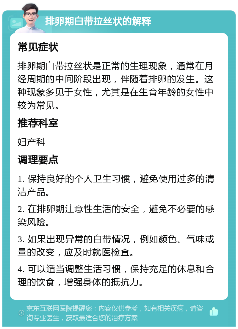 排卵期白带拉丝状的解释 常见症状 排卵期白带拉丝状是正常的生理现象，通常在月经周期的中间阶段出现，伴随着排卵的发生。这种现象多见于女性，尤其是在生育年龄的女性中较为常见。 推荐科室 妇产科 调理要点 1. 保持良好的个人卫生习惯，避免使用过多的清洁产品。 2. 在排卵期注意性生活的安全，避免不必要的感染风险。 3. 如果出现异常的白带情况，例如颜色、气味或量的改变，应及时就医检查。 4. 可以适当调整生活习惯，保持充足的休息和合理的饮食，增强身体的抵抗力。