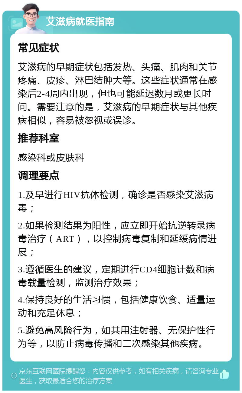 艾滋病就医指南 常见症状 艾滋病的早期症状包括发热、头痛、肌肉和关节疼痛、皮疹、淋巴结肿大等。这些症状通常在感染后2-4周内出现，但也可能延迟数月或更长时间。需要注意的是，艾滋病的早期症状与其他疾病相似，容易被忽视或误诊。 推荐科室 感染科或皮肤科 调理要点 1.及早进行HIV抗体检测，确诊是否感染艾滋病毒； 2.如果检测结果为阳性，应立即开始抗逆转录病毒治疗（ART），以控制病毒复制和延缓病情进展； 3.遵循医生的建议，定期进行CD4细胞计数和病毒载量检测，监测治疗效果； 4.保持良好的生活习惯，包括健康饮食、适量运动和充足休息； 5.避免高风险行为，如共用注射器、无保护性行为等，以防止病毒传播和二次感染其他疾病。