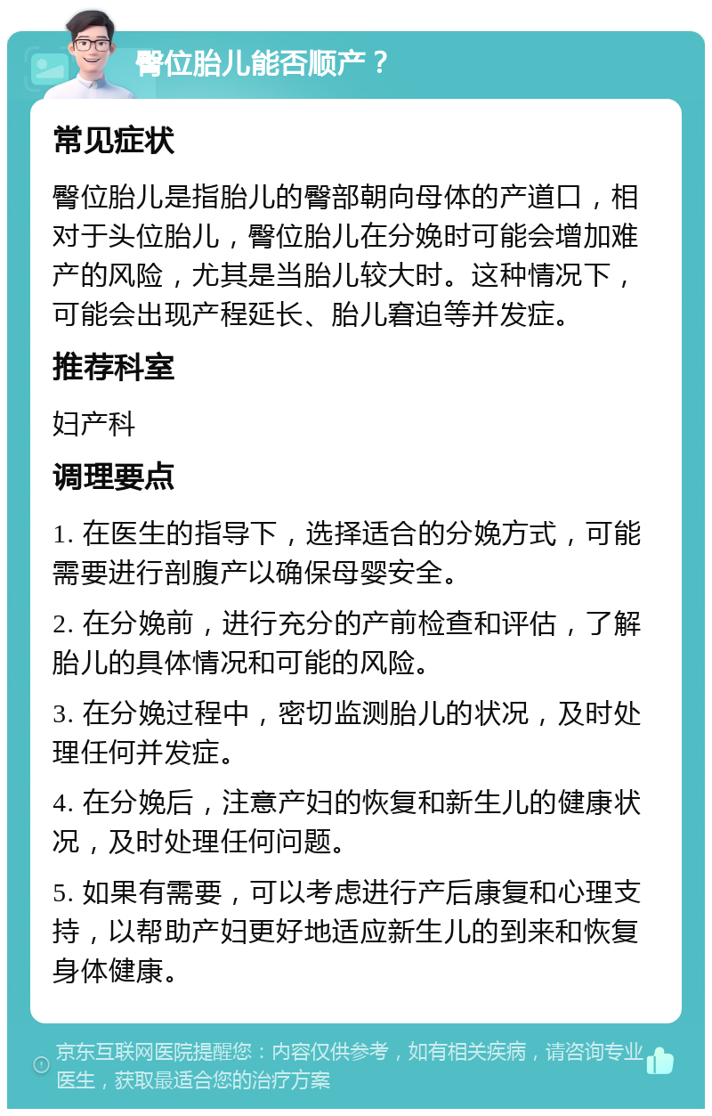 臀位胎儿能否顺产？ 常见症状 臀位胎儿是指胎儿的臀部朝向母体的产道口，相对于头位胎儿，臀位胎儿在分娩时可能会增加难产的风险，尤其是当胎儿较大时。这种情况下，可能会出现产程延长、胎儿窘迫等并发症。 推荐科室 妇产科 调理要点 1. 在医生的指导下，选择适合的分娩方式，可能需要进行剖腹产以确保母婴安全。 2. 在分娩前，进行充分的产前检查和评估，了解胎儿的具体情况和可能的风险。 3. 在分娩过程中，密切监测胎儿的状况，及时处理任何并发症。 4. 在分娩后，注意产妇的恢复和新生儿的健康状况，及时处理任何问题。 5. 如果有需要，可以考虑进行产后康复和心理支持，以帮助产妇更好地适应新生儿的到来和恢复身体健康。