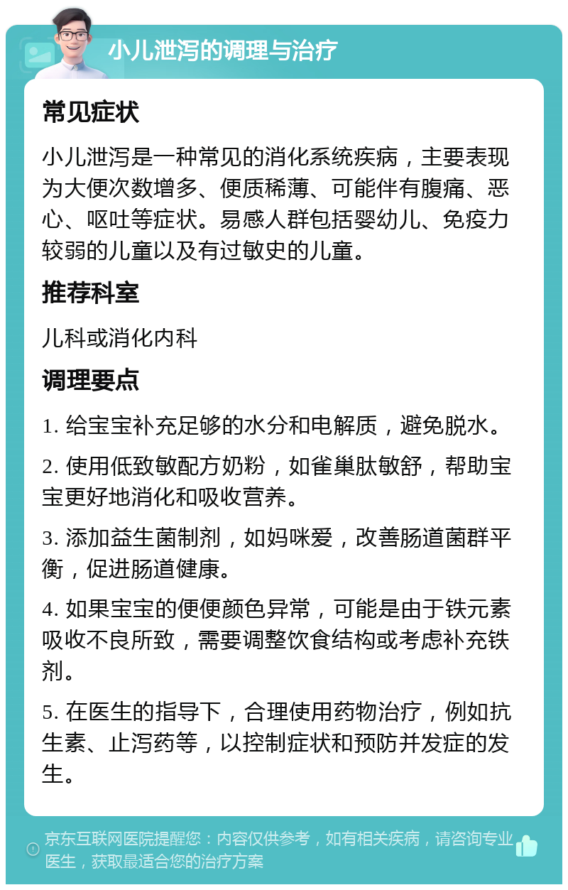 小儿泄泻的调理与治疗 常见症状 小儿泄泻是一种常见的消化系统疾病，主要表现为大便次数增多、便质稀薄、可能伴有腹痛、恶心、呕吐等症状。易感人群包括婴幼儿、免疫力较弱的儿童以及有过敏史的儿童。 推荐科室 儿科或消化内科 调理要点 1. 给宝宝补充足够的水分和电解质，避免脱水。 2. 使用低致敏配方奶粉，如雀巢肽敏舒，帮助宝宝更好地消化和吸收营养。 3. 添加益生菌制剂，如妈咪爱，改善肠道菌群平衡，促进肠道健康。 4. 如果宝宝的便便颜色异常，可能是由于铁元素吸收不良所致，需要调整饮食结构或考虑补充铁剂。 5. 在医生的指导下，合理使用药物治疗，例如抗生素、止泻药等，以控制症状和预防并发症的发生。