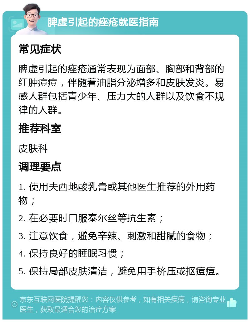 脾虚引起的痤疮就医指南 常见症状 脾虚引起的痤疮通常表现为面部、胸部和背部的红肿痘痘，伴随着油脂分泌增多和皮肤发炎。易感人群包括青少年、压力大的人群以及饮食不规律的人群。 推荐科室 皮肤科 调理要点 1. 使用夫西地酸乳膏或其他医生推荐的外用药物； 2. 在必要时口服泰尔丝等抗生素； 3. 注意饮食，避免辛辣、刺激和甜腻的食物； 4. 保持良好的睡眠习惯； 5. 保持局部皮肤清洁，避免用手挤压或抠痘痘。