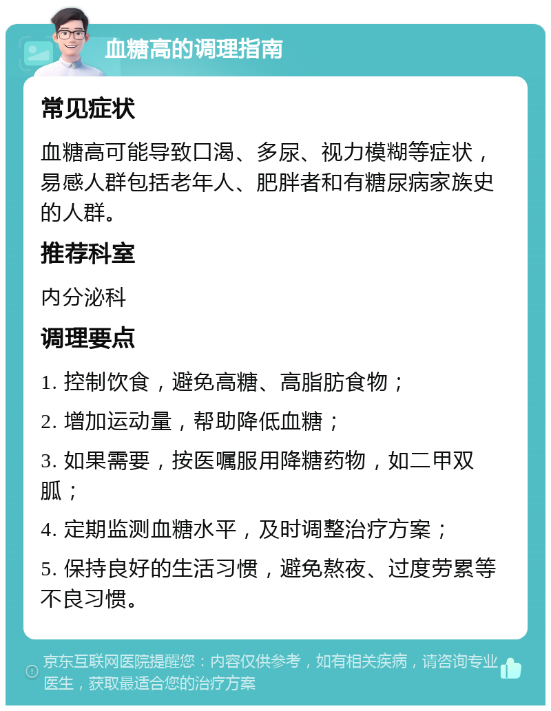 血糖高的调理指南 常见症状 血糖高可能导致口渴、多尿、视力模糊等症状，易感人群包括老年人、肥胖者和有糖尿病家族史的人群。 推荐科室 内分泌科 调理要点 1. 控制饮食，避免高糖、高脂肪食物； 2. 增加运动量，帮助降低血糖； 3. 如果需要，按医嘱服用降糖药物，如二甲双胍； 4. 定期监测血糖水平，及时调整治疗方案； 5. 保持良好的生活习惯，避免熬夜、过度劳累等不良习惯。