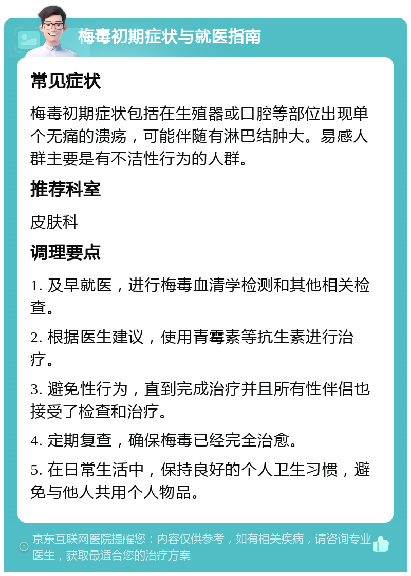 梅毒初期症状与就医指南 常见症状 梅毒初期症状包括在生殖器或口腔等部位出现单个无痛的溃疡，可能伴随有淋巴结肿大。易感人群主要是有不洁性行为的人群。 推荐科室 皮肤科 调理要点 1. 及早就医，进行梅毒血清学检测和其他相关检查。 2. 根据医生建议，使用青霉素等抗生素进行治疗。 3. 避免性行为，直到完成治疗并且所有性伴侣也接受了检查和治疗。 4. 定期复查，确保梅毒已经完全治愈。 5. 在日常生活中，保持良好的个人卫生习惯，避免与他人共用个人物品。