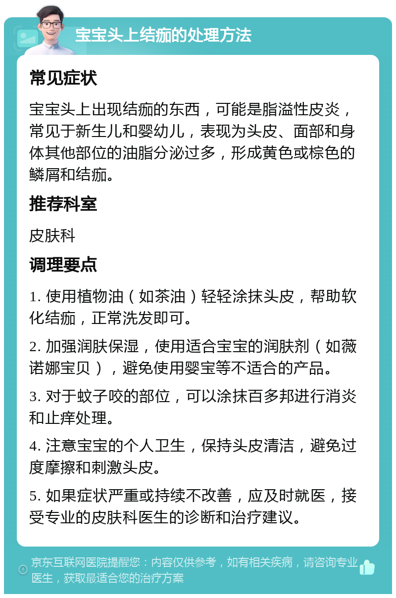 宝宝头上结痂的处理方法 常见症状 宝宝头上出现结痂的东西，可能是脂溢性皮炎，常见于新生儿和婴幼儿，表现为头皮、面部和身体其他部位的油脂分泌过多，形成黄色或棕色的鳞屑和结痂。 推荐科室 皮肤科 调理要点 1. 使用植物油（如茶油）轻轻涂抹头皮，帮助软化结痂，正常洗发即可。 2. 加强润肤保湿，使用适合宝宝的润肤剂（如薇诺娜宝贝），避免使用婴宝等不适合的产品。 3. 对于蚊子咬的部位，可以涂抹百多邦进行消炎和止痒处理。 4. 注意宝宝的个人卫生，保持头皮清洁，避免过度摩擦和刺激头皮。 5. 如果症状严重或持续不改善，应及时就医，接受专业的皮肤科医生的诊断和治疗建议。