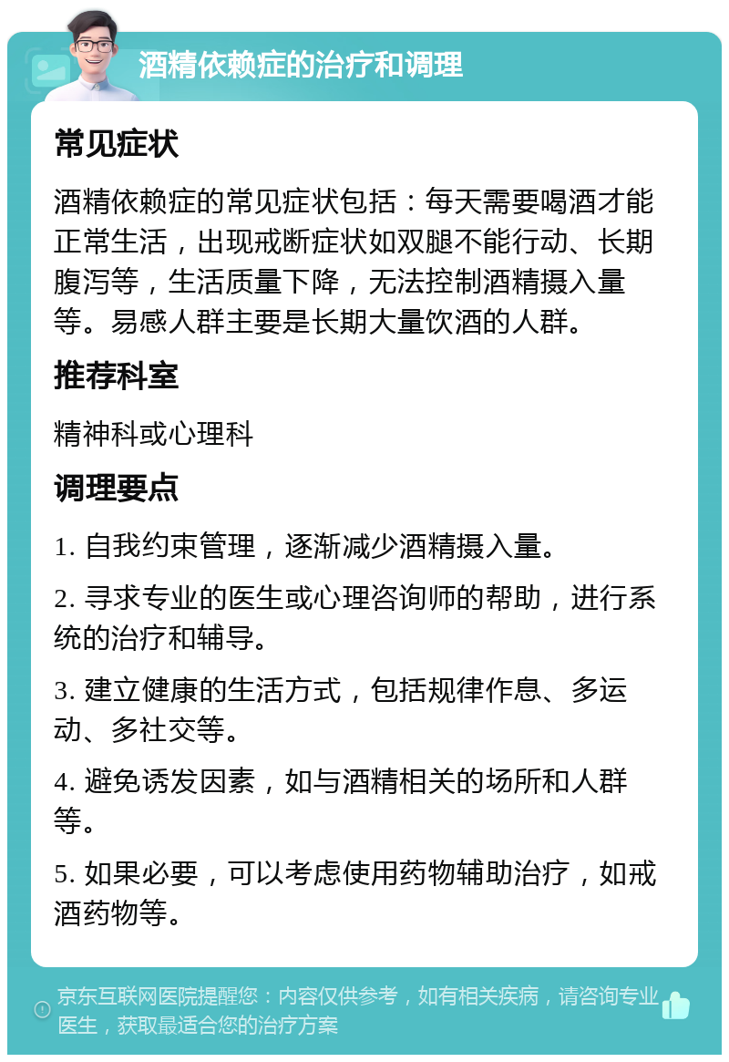 酒精依赖症的治疗和调理 常见症状 酒精依赖症的常见症状包括：每天需要喝酒才能正常生活，出现戒断症状如双腿不能行动、长期腹泻等，生活质量下降，无法控制酒精摄入量等。易感人群主要是长期大量饮酒的人群。 推荐科室 精神科或心理科 调理要点 1. 自我约束管理，逐渐减少酒精摄入量。 2. 寻求专业的医生或心理咨询师的帮助，进行系统的治疗和辅导。 3. 建立健康的生活方式，包括规律作息、多运动、多社交等。 4. 避免诱发因素，如与酒精相关的场所和人群等。 5. 如果必要，可以考虑使用药物辅助治疗，如戒酒药物等。