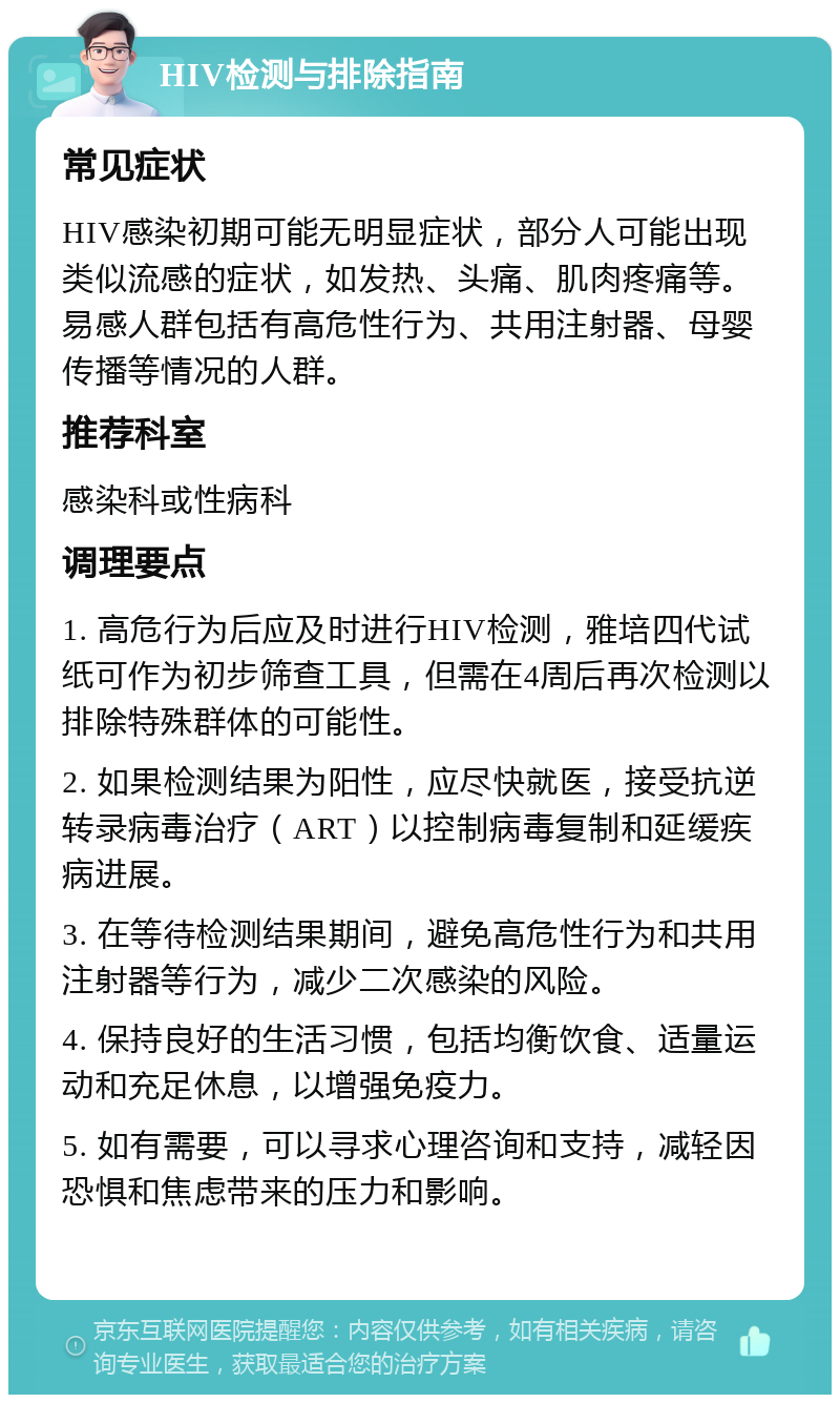 HIV检测与排除指南 常见症状 HIV感染初期可能无明显症状，部分人可能出现类似流感的症状，如发热、头痛、肌肉疼痛等。易感人群包括有高危性行为、共用注射器、母婴传播等情况的人群。 推荐科室 感染科或性病科 调理要点 1. 高危行为后应及时进行HIV检测，雅培四代试纸可作为初步筛查工具，但需在4周后再次检测以排除特殊群体的可能性。 2. 如果检测结果为阳性，应尽快就医，接受抗逆转录病毒治疗（ART）以控制病毒复制和延缓疾病进展。 3. 在等待检测结果期间，避免高危性行为和共用注射器等行为，减少二次感染的风险。 4. 保持良好的生活习惯，包括均衡饮食、适量运动和充足休息，以增强免疫力。 5. 如有需要，可以寻求心理咨询和支持，减轻因恐惧和焦虑带来的压力和影响。