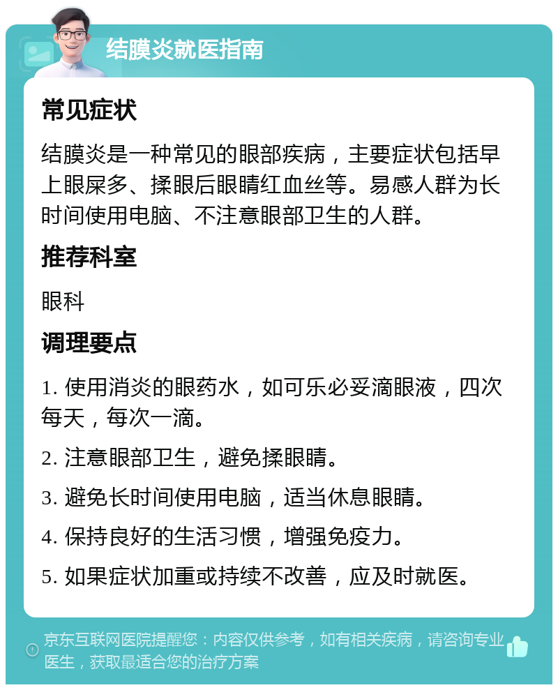 结膜炎就医指南 常见症状 结膜炎是一种常见的眼部疾病，主要症状包括早上眼屎多、揉眼后眼睛红血丝等。易感人群为长时间使用电脑、不注意眼部卫生的人群。 推荐科室 眼科 调理要点 1. 使用消炎的眼药水，如可乐必妥滴眼液，四次每天，每次一滴。 2. 注意眼部卫生，避免揉眼睛。 3. 避免长时间使用电脑，适当休息眼睛。 4. 保持良好的生活习惯，增强免疫力。 5. 如果症状加重或持续不改善，应及时就医。