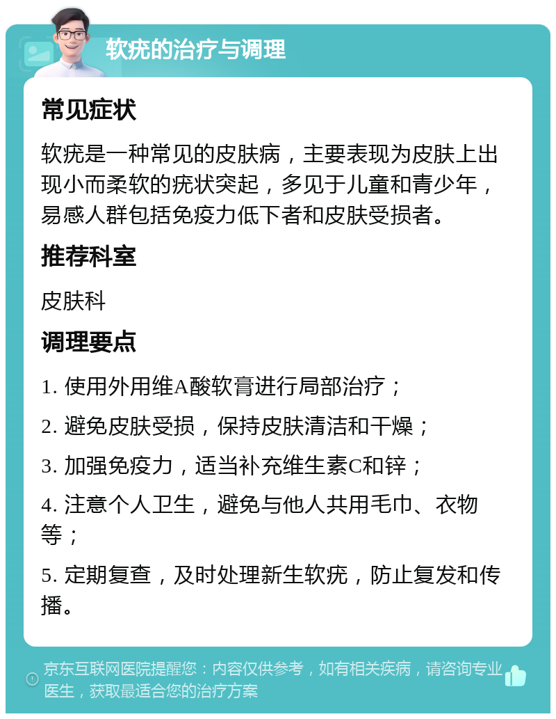 软疣的治疗与调理 常见症状 软疣是一种常见的皮肤病，主要表现为皮肤上出现小而柔软的疣状突起，多见于儿童和青少年，易感人群包括免疫力低下者和皮肤受损者。 推荐科室 皮肤科 调理要点 1. 使用外用维A酸软膏进行局部治疗； 2. 避免皮肤受损，保持皮肤清洁和干燥； 3. 加强免疫力，适当补充维生素C和锌； 4. 注意个人卫生，避免与他人共用毛巾、衣物等； 5. 定期复查，及时处理新生软疣，防止复发和传播。