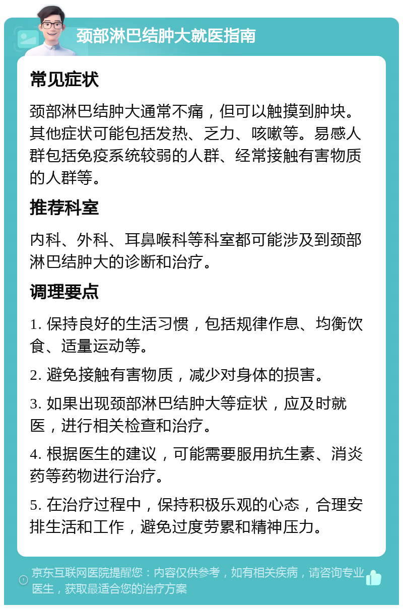 颈部淋巴结肿大就医指南 常见症状 颈部淋巴结肿大通常不痛，但可以触摸到肿块。其他症状可能包括发热、乏力、咳嗽等。易感人群包括免疫系统较弱的人群、经常接触有害物质的人群等。 推荐科室 内科、外科、耳鼻喉科等科室都可能涉及到颈部淋巴结肿大的诊断和治疗。 调理要点 1. 保持良好的生活习惯，包括规律作息、均衡饮食、适量运动等。 2. 避免接触有害物质，减少对身体的损害。 3. 如果出现颈部淋巴结肿大等症状，应及时就医，进行相关检查和治疗。 4. 根据医生的建议，可能需要服用抗生素、消炎药等药物进行治疗。 5. 在治疗过程中，保持积极乐观的心态，合理安排生活和工作，避免过度劳累和精神压力。