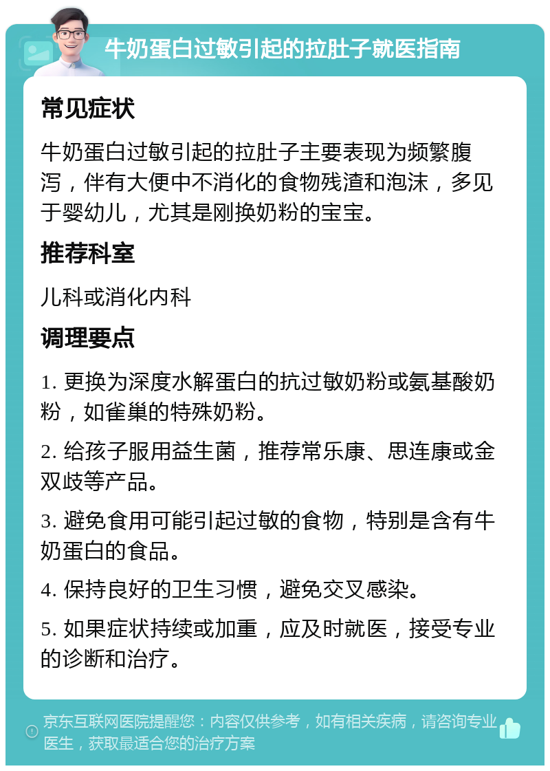 牛奶蛋白过敏引起的拉肚子就医指南 常见症状 牛奶蛋白过敏引起的拉肚子主要表现为频繁腹泻，伴有大便中不消化的食物残渣和泡沫，多见于婴幼儿，尤其是刚换奶粉的宝宝。 推荐科室 儿科或消化内科 调理要点 1. 更换为深度水解蛋白的抗过敏奶粉或氨基酸奶粉，如雀巢的特殊奶粉。 2. 给孩子服用益生菌，推荐常乐康、思连康或金双歧等产品。 3. 避免食用可能引起过敏的食物，特别是含有牛奶蛋白的食品。 4. 保持良好的卫生习惯，避免交叉感染。 5. 如果症状持续或加重，应及时就医，接受专业的诊断和治疗。