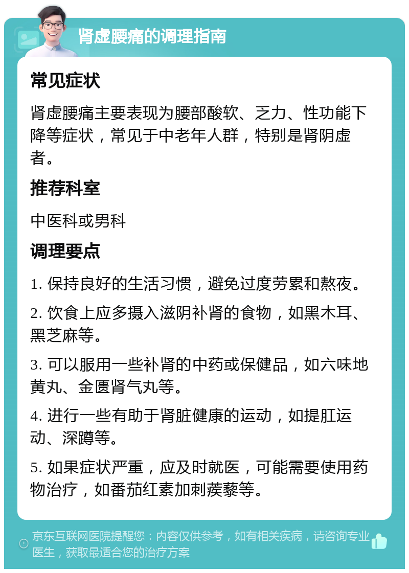 肾虚腰痛的调理指南 常见症状 肾虚腰痛主要表现为腰部酸软、乏力、性功能下降等症状，常见于中老年人群，特别是肾阴虚者。 推荐科室 中医科或男科 调理要点 1. 保持良好的生活习惯，避免过度劳累和熬夜。 2. 饮食上应多摄入滋阴补肾的食物，如黑木耳、黑芝麻等。 3. 可以服用一些补肾的中药或保健品，如六味地黄丸、金匮肾气丸等。 4. 进行一些有助于肾脏健康的运动，如提肛运动、深蹲等。 5. 如果症状严重，应及时就医，可能需要使用药物治疗，如番茄红素加刺蒺藜等。