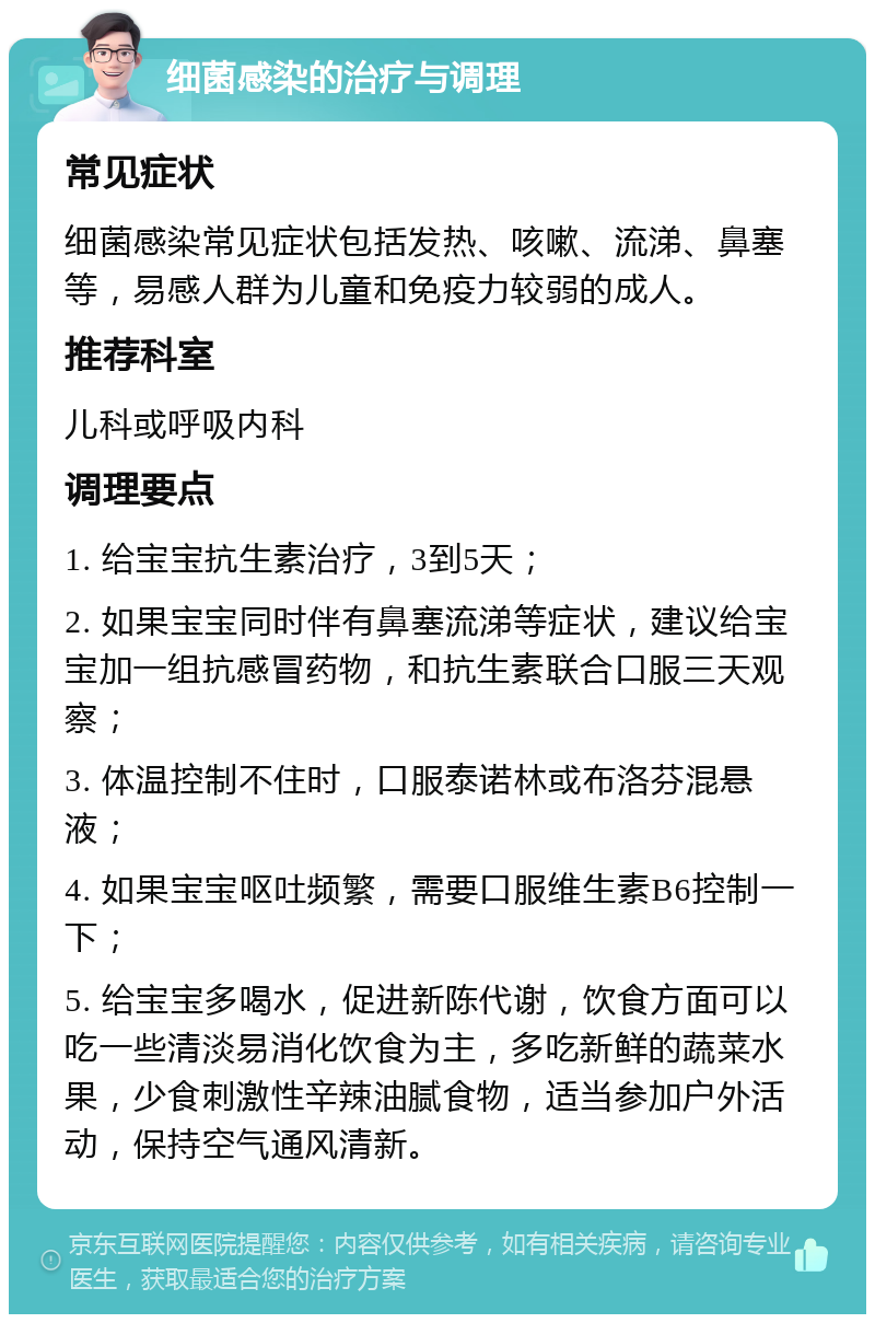 细菌感染的治疗与调理 常见症状 细菌感染常见症状包括发热、咳嗽、流涕、鼻塞等，易感人群为儿童和免疫力较弱的成人。 推荐科室 儿科或呼吸内科 调理要点 1. 给宝宝抗生素治疗，3到5天； 2. 如果宝宝同时伴有鼻塞流涕等症状，建议给宝宝加一组抗感冒药物，和抗生素联合口服三天观察； 3. 体温控制不住时，口服泰诺林或布洛芬混悬液； 4. 如果宝宝呕吐频繁，需要口服维生素B6控制一下； 5. 给宝宝多喝水，促进新陈代谢，饮食方面可以吃一些清淡易消化饮食为主，多吃新鲜的蔬菜水果，少食刺激性辛辣油腻食物，适当参加户外活动，保持空气通风清新。