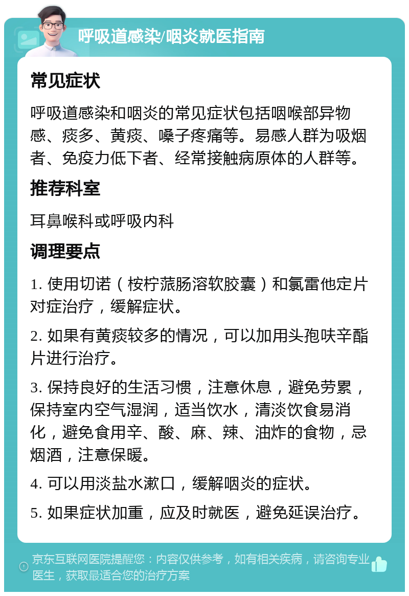 呼吸道感染/咽炎就医指南 常见症状 呼吸道感染和咽炎的常见症状包括咽喉部异物感、痰多、黄痰、嗓子疼痛等。易感人群为吸烟者、免疫力低下者、经常接触病原体的人群等。 推荐科室 耳鼻喉科或呼吸内科 调理要点 1. 使用切诺（桉柠蒎肠溶软胶囊）和氯雷他定片对症治疗，缓解症状。 2. 如果有黄痰较多的情况，可以加用头孢呋辛酯片进行治疗。 3. 保持良好的生活习惯，注意休息，避免劳累，保持室内空气湿润，适当饮水，清淡饮食易消化，避免食用辛、酸、麻、辣、油炸的食物，忌烟酒，注意保暖。 4. 可以用淡盐水漱口，缓解咽炎的症状。 5. 如果症状加重，应及时就医，避免延误治疗。