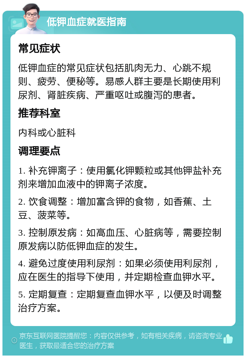 低钾血症就医指南 常见症状 低钾血症的常见症状包括肌肉无力、心跳不规则、疲劳、便秘等。易感人群主要是长期使用利尿剂、肾脏疾病、严重呕吐或腹泻的患者。 推荐科室 内科或心脏科 调理要点 1. 补充钾离子：使用氯化钾颗粒或其他钾盐补充剂来增加血液中的钾离子浓度。 2. 饮食调整：增加富含钾的食物，如香蕉、土豆、菠菜等。 3. 控制原发病：如高血压、心脏病等，需要控制原发病以防低钾血症的发生。 4. 避免过度使用利尿剂：如果必须使用利尿剂，应在医生的指导下使用，并定期检查血钾水平。 5. 定期复查：定期复查血钾水平，以便及时调整治疗方案。