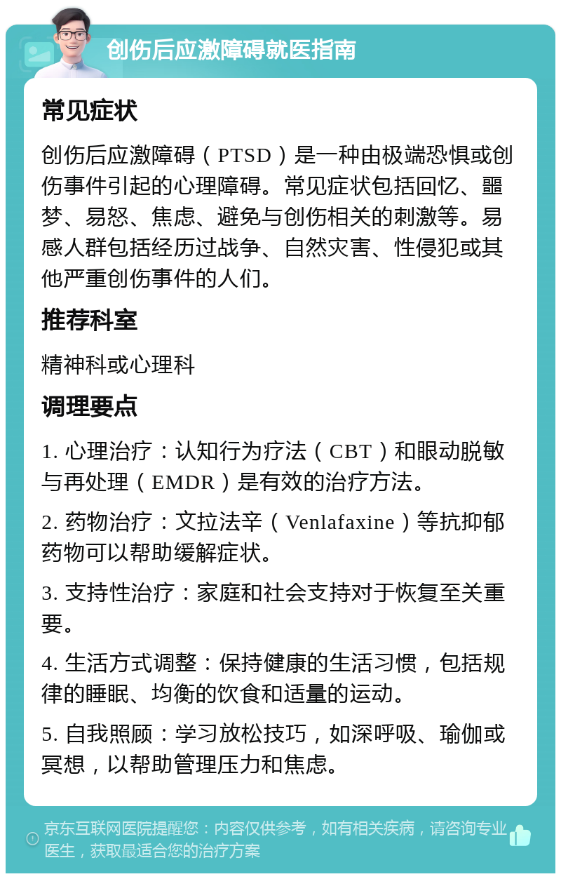 创伤后应激障碍就医指南 常见症状 创伤后应激障碍（PTSD）是一种由极端恐惧或创伤事件引起的心理障碍。常见症状包括回忆、噩梦、易怒、焦虑、避免与创伤相关的刺激等。易感人群包括经历过战争、自然灾害、性侵犯或其他严重创伤事件的人们。 推荐科室 精神科或心理科 调理要点 1. 心理治疗：认知行为疗法（CBT）和眼动脱敏与再处理（EMDR）是有效的治疗方法。 2. 药物治疗：文拉法辛（Venlafaxine）等抗抑郁药物可以帮助缓解症状。 3. 支持性治疗：家庭和社会支持对于恢复至关重要。 4. 生活方式调整：保持健康的生活习惯，包括规律的睡眠、均衡的饮食和适量的运动。 5. 自我照顾：学习放松技巧，如深呼吸、瑜伽或冥想，以帮助管理压力和焦虑。