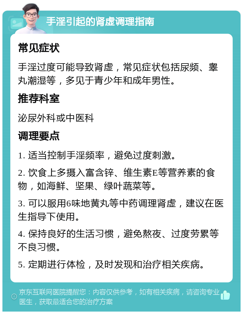 手淫引起的肾虚调理指南 常见症状 手淫过度可能导致肾虚，常见症状包括尿频、睾丸潮湿等，多见于青少年和成年男性。 推荐科室 泌尿外科或中医科 调理要点 1. 适当控制手淫频率，避免过度刺激。 2. 饮食上多摄入富含锌、维生素E等营养素的食物，如海鲜、坚果、绿叶蔬菜等。 3. 可以服用6味地黄丸等中药调理肾虚，建议在医生指导下使用。 4. 保持良好的生活习惯，避免熬夜、过度劳累等不良习惯。 5. 定期进行体检，及时发现和治疗相关疾病。