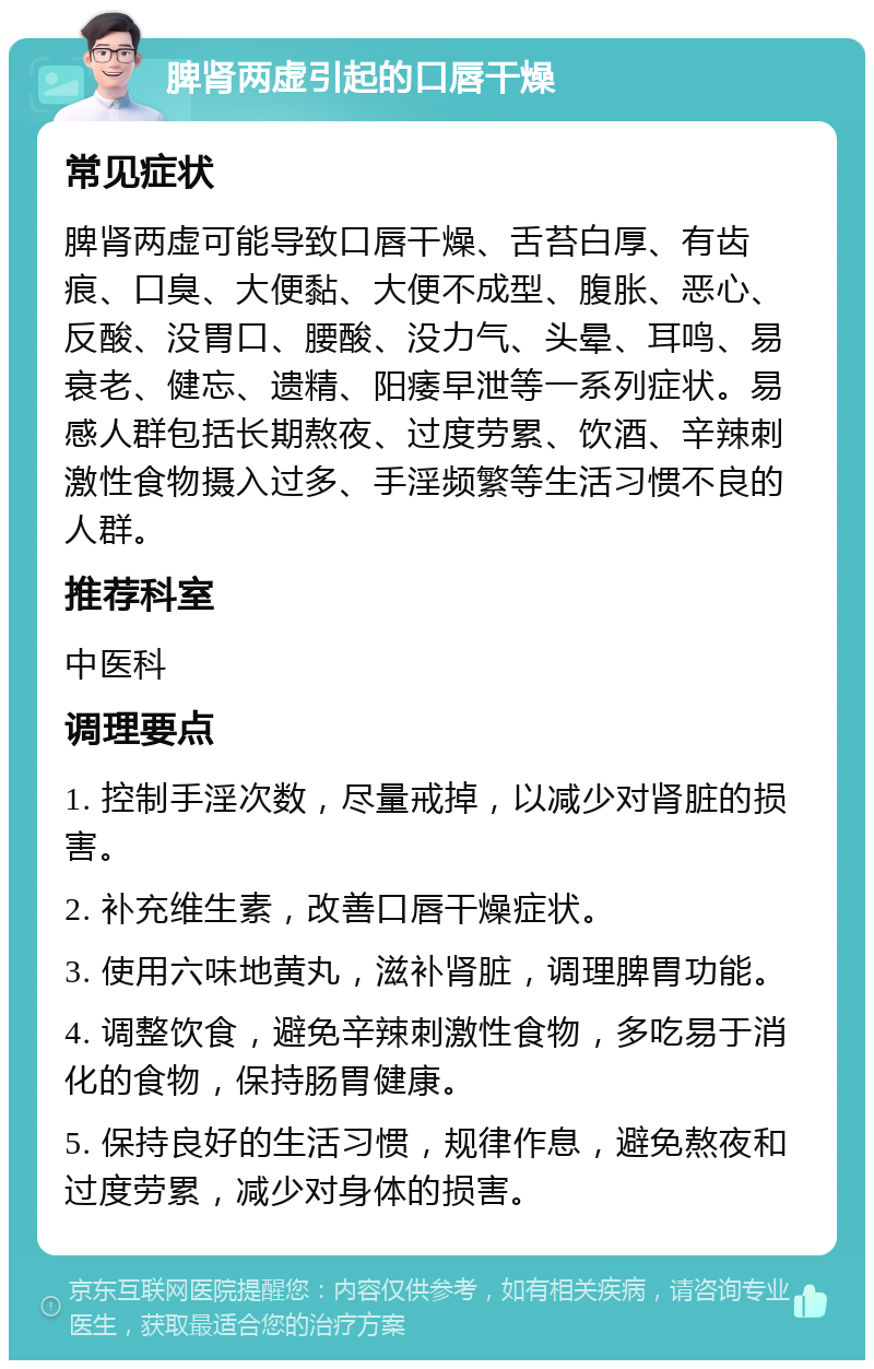 脾肾两虚引起的口唇干燥 常见症状 脾肾两虚可能导致口唇干燥、舌苔白厚、有齿痕、口臭、大便黏、大便不成型、腹胀、恶心、反酸、没胃口、腰酸、没力气、头晕、耳鸣、易衰老、健忘、遗精、阳痿早泄等一系列症状。易感人群包括长期熬夜、过度劳累、饮酒、辛辣刺激性食物摄入过多、手淫频繁等生活习惯不良的人群。 推荐科室 中医科 调理要点 1. 控制手淫次数，尽量戒掉，以减少对肾脏的损害。 2. 补充维生素，改善口唇干燥症状。 3. 使用六味地黄丸，滋补肾脏，调理脾胃功能。 4. 调整饮食，避免辛辣刺激性食物，多吃易于消化的食物，保持肠胃健康。 5. 保持良好的生活习惯，规律作息，避免熬夜和过度劳累，减少对身体的损害。