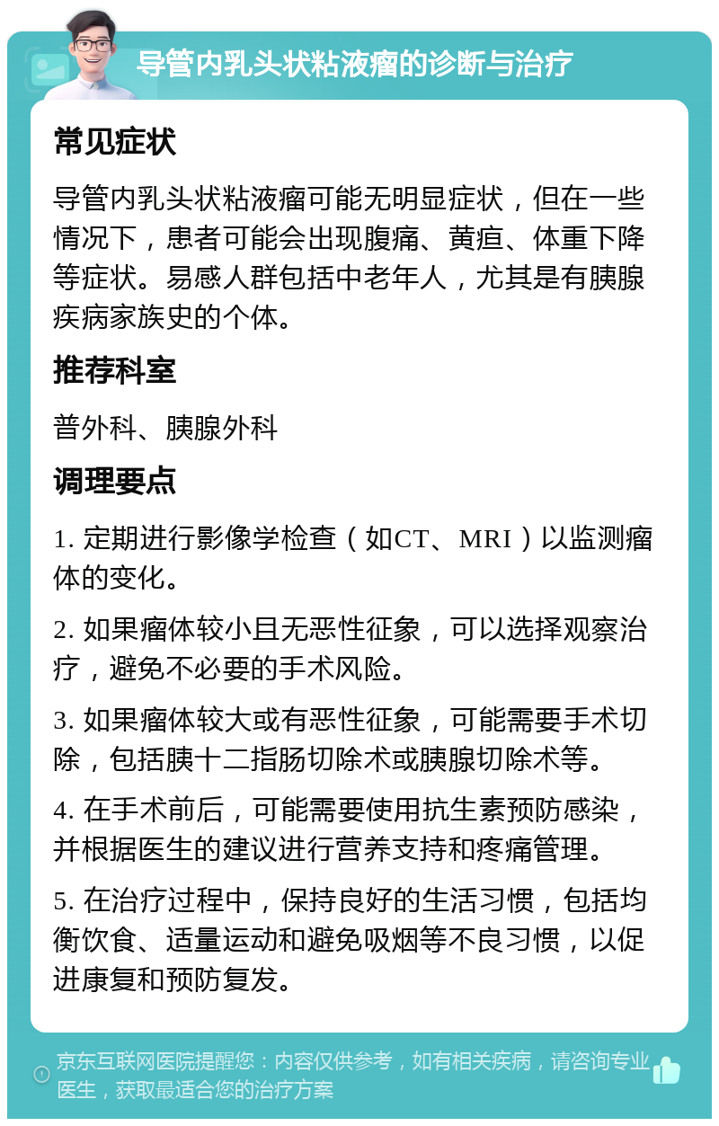 导管内乳头状粘液瘤的诊断与治疗 常见症状 导管内乳头状粘液瘤可能无明显症状，但在一些情况下，患者可能会出现腹痛、黄疸、体重下降等症状。易感人群包括中老年人，尤其是有胰腺疾病家族史的个体。 推荐科室 普外科、胰腺外科 调理要点 1. 定期进行影像学检查（如CT、MRI）以监测瘤体的变化。 2. 如果瘤体较小且无恶性征象，可以选择观察治疗，避免不必要的手术风险。 3. 如果瘤体较大或有恶性征象，可能需要手术切除，包括胰十二指肠切除术或胰腺切除术等。 4. 在手术前后，可能需要使用抗生素预防感染，并根据医生的建议进行营养支持和疼痛管理。 5. 在治疗过程中，保持良好的生活习惯，包括均衡饮食、适量运动和避免吸烟等不良习惯，以促进康复和预防复发。