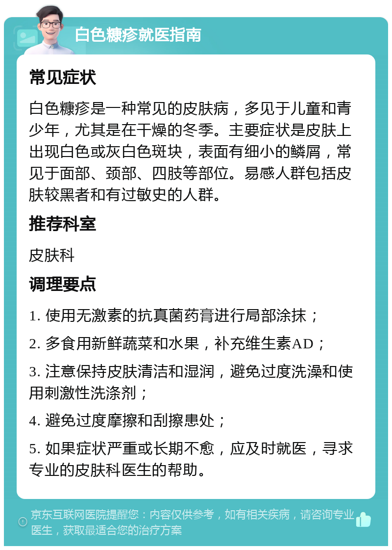 白色糠疹就医指南 常见症状 白色糠疹是一种常见的皮肤病，多见于儿童和青少年，尤其是在干燥的冬季。主要症状是皮肤上出现白色或灰白色斑块，表面有细小的鳞屑，常见于面部、颈部、四肢等部位。易感人群包括皮肤较黑者和有过敏史的人群。 推荐科室 皮肤科 调理要点 1. 使用无激素的抗真菌药膏进行局部涂抹； 2. 多食用新鲜蔬菜和水果，补充维生素AD； 3. 注意保持皮肤清洁和湿润，避免过度洗澡和使用刺激性洗涤剂； 4. 避免过度摩擦和刮擦患处； 5. 如果症状严重或长期不愈，应及时就医，寻求专业的皮肤科医生的帮助。