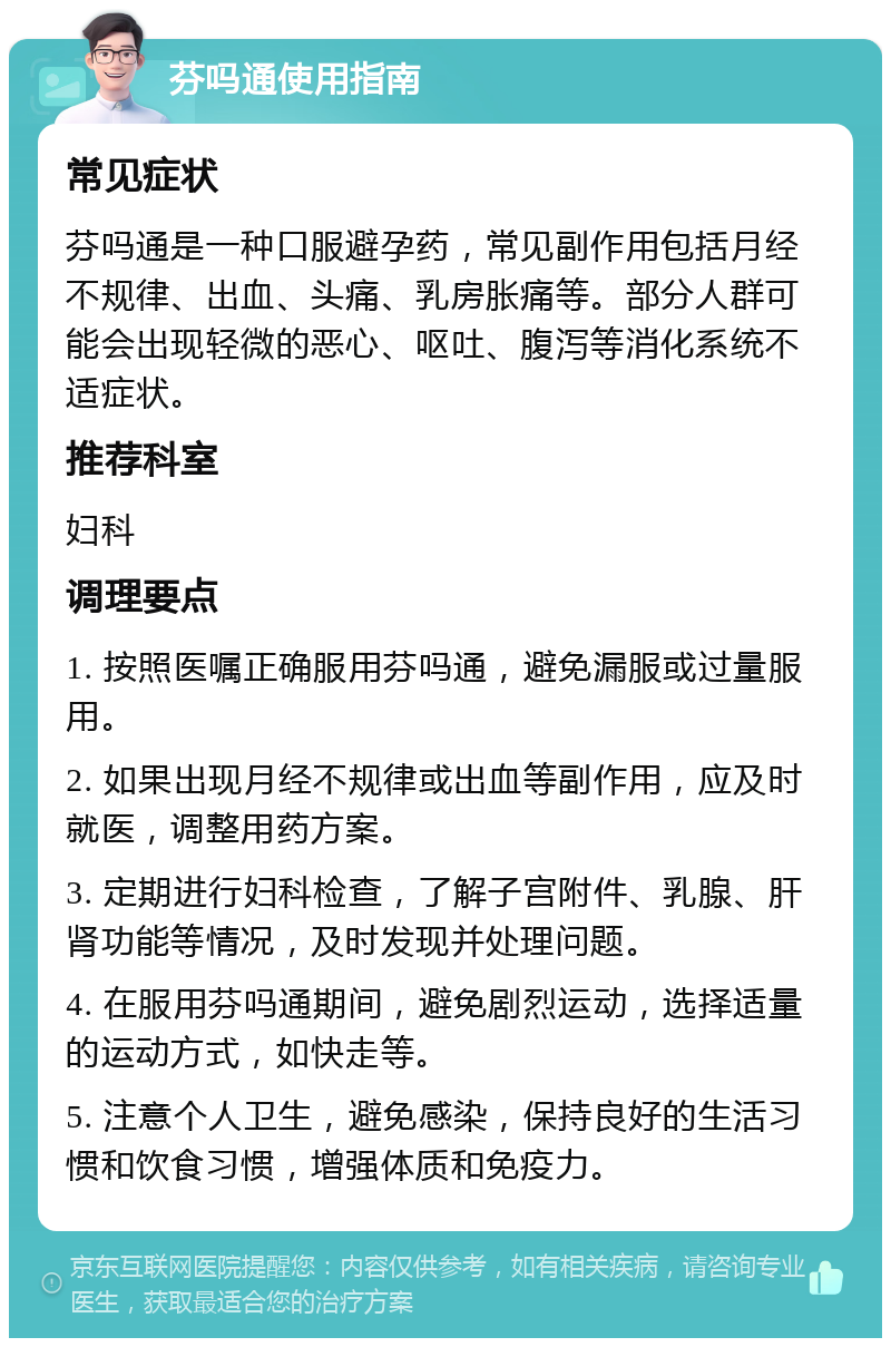 芬吗通使用指南 常见症状 芬吗通是一种口服避孕药，常见副作用包括月经不规律、出血、头痛、乳房胀痛等。部分人群可能会出现轻微的恶心、呕吐、腹泻等消化系统不适症状。 推荐科室 妇科 调理要点 1. 按照医嘱正确服用芬吗通，避免漏服或过量服用。 2. 如果出现月经不规律或出血等副作用，应及时就医，调整用药方案。 3. 定期进行妇科检查，了解子宫附件、乳腺、肝肾功能等情况，及时发现并处理问题。 4. 在服用芬吗通期间，避免剧烈运动，选择适量的运动方式，如快走等。 5. 注意个人卫生，避免感染，保持良好的生活习惯和饮食习惯，增强体质和免疫力。