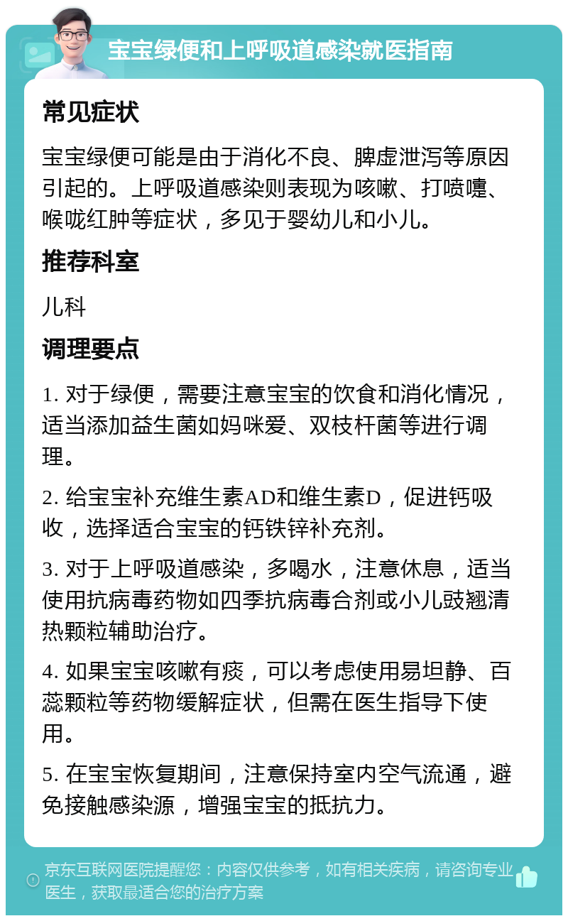 宝宝绿便和上呼吸道感染就医指南 常见症状 宝宝绿便可能是由于消化不良、脾虚泄泻等原因引起的。上呼吸道感染则表现为咳嗽、打喷嚏、喉咙红肿等症状，多见于婴幼儿和小儿。 推荐科室 儿科 调理要点 1. 对于绿便，需要注意宝宝的饮食和消化情况，适当添加益生菌如妈咪爱、双枝杆菌等进行调理。 2. 给宝宝补充维生素AD和维生素D，促进钙吸收，选择适合宝宝的钙铁锌补充剂。 3. 对于上呼吸道感染，多喝水，注意休息，适当使用抗病毒药物如四季抗病毒合剂或小儿豉翘清热颗粒辅助治疗。 4. 如果宝宝咳嗽有痰，可以考虑使用易坦静、百蕊颗粒等药物缓解症状，但需在医生指导下使用。 5. 在宝宝恢复期间，注意保持室内空气流通，避免接触感染源，增强宝宝的抵抗力。