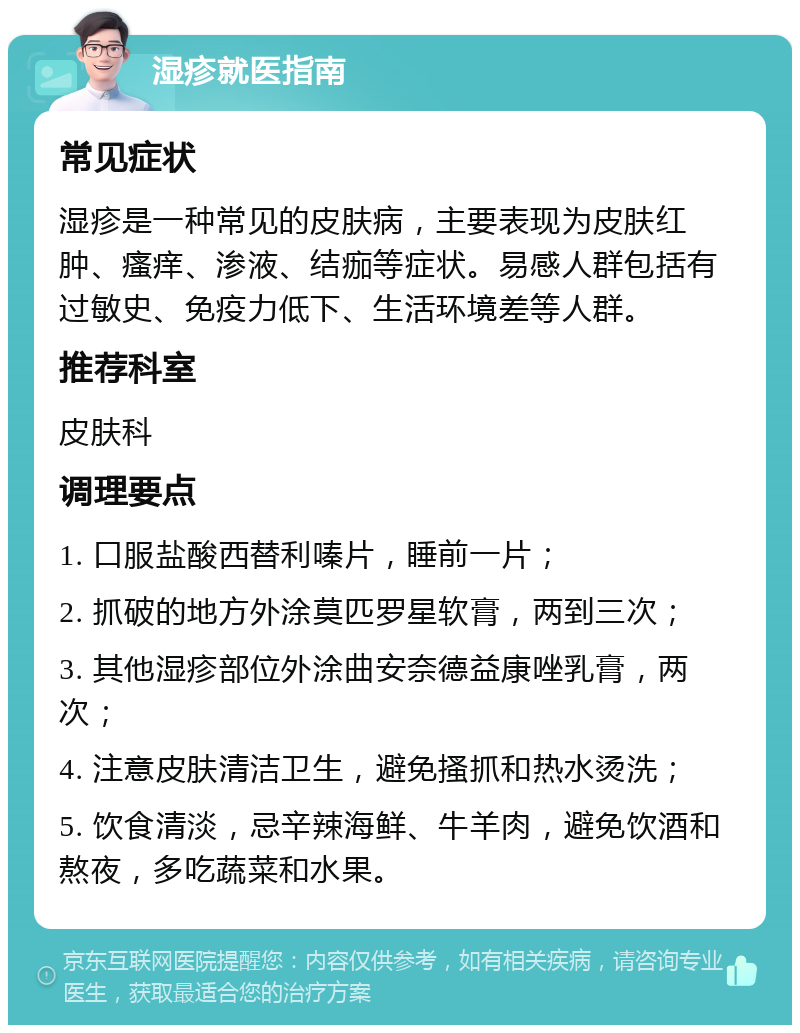 湿疹就医指南 常见症状 湿疹是一种常见的皮肤病，主要表现为皮肤红肿、瘙痒、渗液、结痂等症状。易感人群包括有过敏史、免疫力低下、生活环境差等人群。 推荐科室 皮肤科 调理要点 1. 口服盐酸西替利嗪片，睡前一片； 2. 抓破的地方外涂莫匹罗星软膏，两到三次； 3. 其他湿疹部位外涂曲安奈德益康唑乳膏，两次； 4. 注意皮肤清洁卫生，避免搔抓和热水烫洗； 5. 饮食清淡，忌辛辣海鲜、牛羊肉，避免饮酒和熬夜，多吃蔬菜和水果。