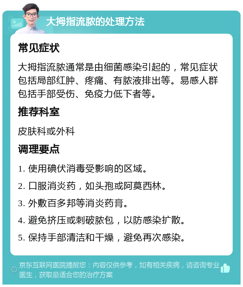 大拇指流脓的处理方法 常见症状 大拇指流脓通常是由细菌感染引起的，常见症状包括局部红肿、疼痛、有脓液排出等。易感人群包括手部受伤、免疫力低下者等。 推荐科室 皮肤科或外科 调理要点 1. 使用碘伏消毒受影响的区域。 2. 口服消炎药，如头孢或阿莫西林。 3. 外敷百多邦等消炎药膏。 4. 避免挤压或刺破脓包，以防感染扩散。 5. 保持手部清洁和干燥，避免再次感染。