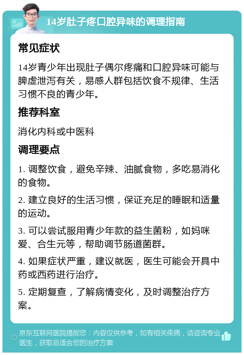 14岁肚子疼口腔异味的调理指南 常见症状 14岁青少年出现肚子偶尔疼痛和口腔异味可能与脾虚泄泻有关，易感人群包括饮食不规律、生活习惯不良的青少年。 推荐科室 消化内科或中医科 调理要点 1. 调整饮食，避免辛辣、油腻食物，多吃易消化的食物。 2. 建立良好的生活习惯，保证充足的睡眠和适量的运动。 3. 可以尝试服用青少年款的益生菌粉，如妈咪爱、合生元等，帮助调节肠道菌群。 4. 如果症状严重，建议就医，医生可能会开具中药或西药进行治疗。 5. 定期复查，了解病情变化，及时调整治疗方案。