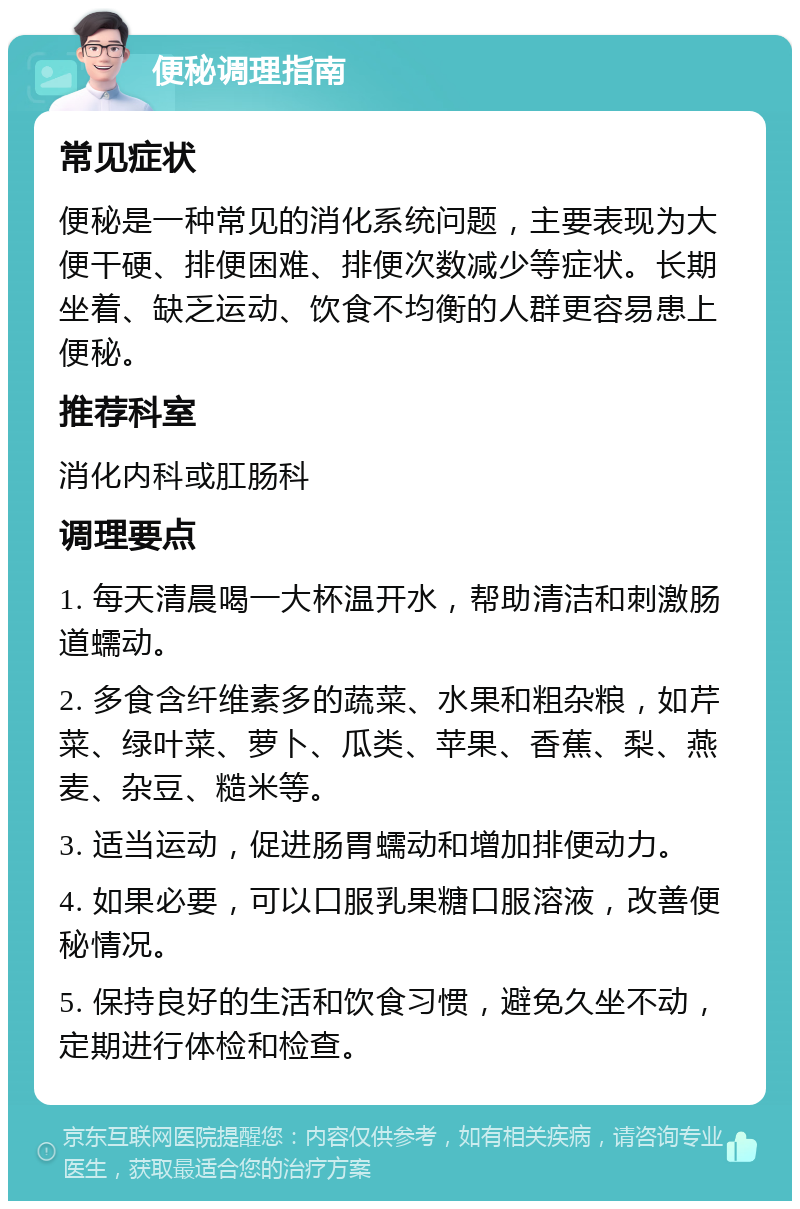 便秘调理指南 常见症状 便秘是一种常见的消化系统问题，主要表现为大便干硬、排便困难、排便次数减少等症状。长期坐着、缺乏运动、饮食不均衡的人群更容易患上便秘。 推荐科室 消化内科或肛肠科 调理要点 1. 每天清晨喝一大杯温开水，帮助清洁和刺激肠道蠕动。 2. 多食含纤维素多的蔬菜、水果和粗杂粮，如芹菜、绿叶菜、萝卜、瓜类、苹果、香蕉、梨、燕麦、杂豆、糙米等。 3. 适当运动，促进肠胃蠕动和增加排便动力。 4. 如果必要，可以口服乳果糖口服溶液，改善便秘情况。 5. 保持良好的生活和饮食习惯，避免久坐不动，定期进行体检和检查。