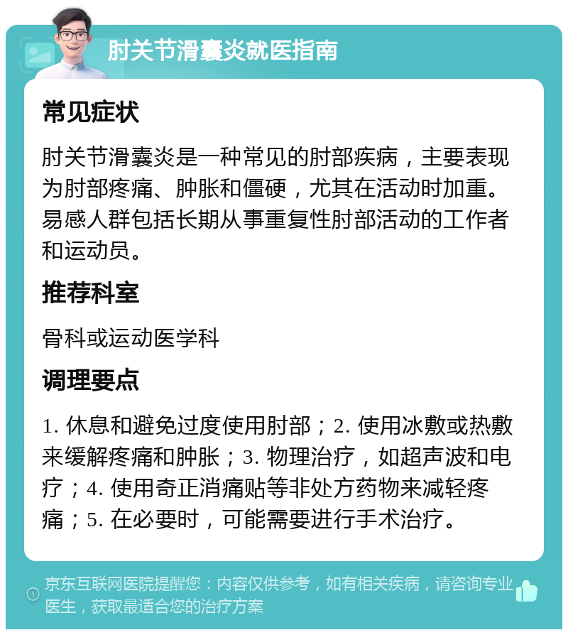 肘关节滑囊炎就医指南 常见症状 肘关节滑囊炎是一种常见的肘部疾病，主要表现为肘部疼痛、肿胀和僵硬，尤其在活动时加重。易感人群包括长期从事重复性肘部活动的工作者和运动员。 推荐科室 骨科或运动医学科 调理要点 1. 休息和避免过度使用肘部；2. 使用冰敷或热敷来缓解疼痛和肿胀；3. 物理治疗，如超声波和电疗；4. 使用奇正消痛贴等非处方药物来减轻疼痛；5. 在必要时，可能需要进行手术治疗。