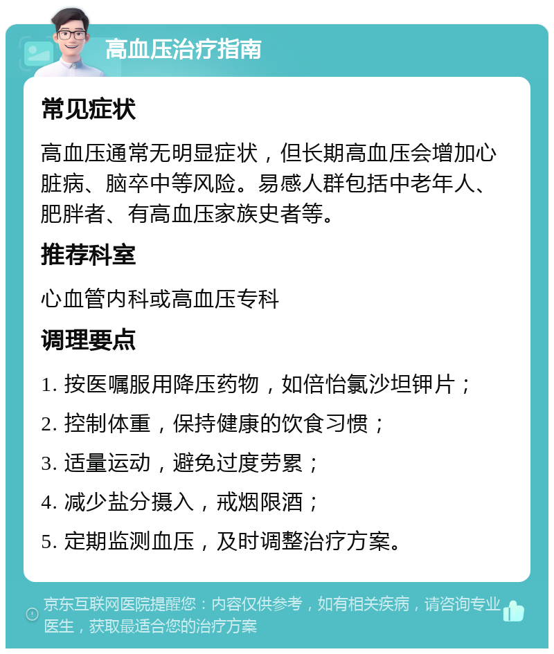 高血压治疗指南 常见症状 高血压通常无明显症状，但长期高血压会增加心脏病、脑卒中等风险。易感人群包括中老年人、肥胖者、有高血压家族史者等。 推荐科室 心血管内科或高血压专科 调理要点 1. 按医嘱服用降压药物，如倍怡氯沙坦钾片； 2. 控制体重，保持健康的饮食习惯； 3. 适量运动，避免过度劳累； 4. 减少盐分摄入，戒烟限酒； 5. 定期监测血压，及时调整治疗方案。