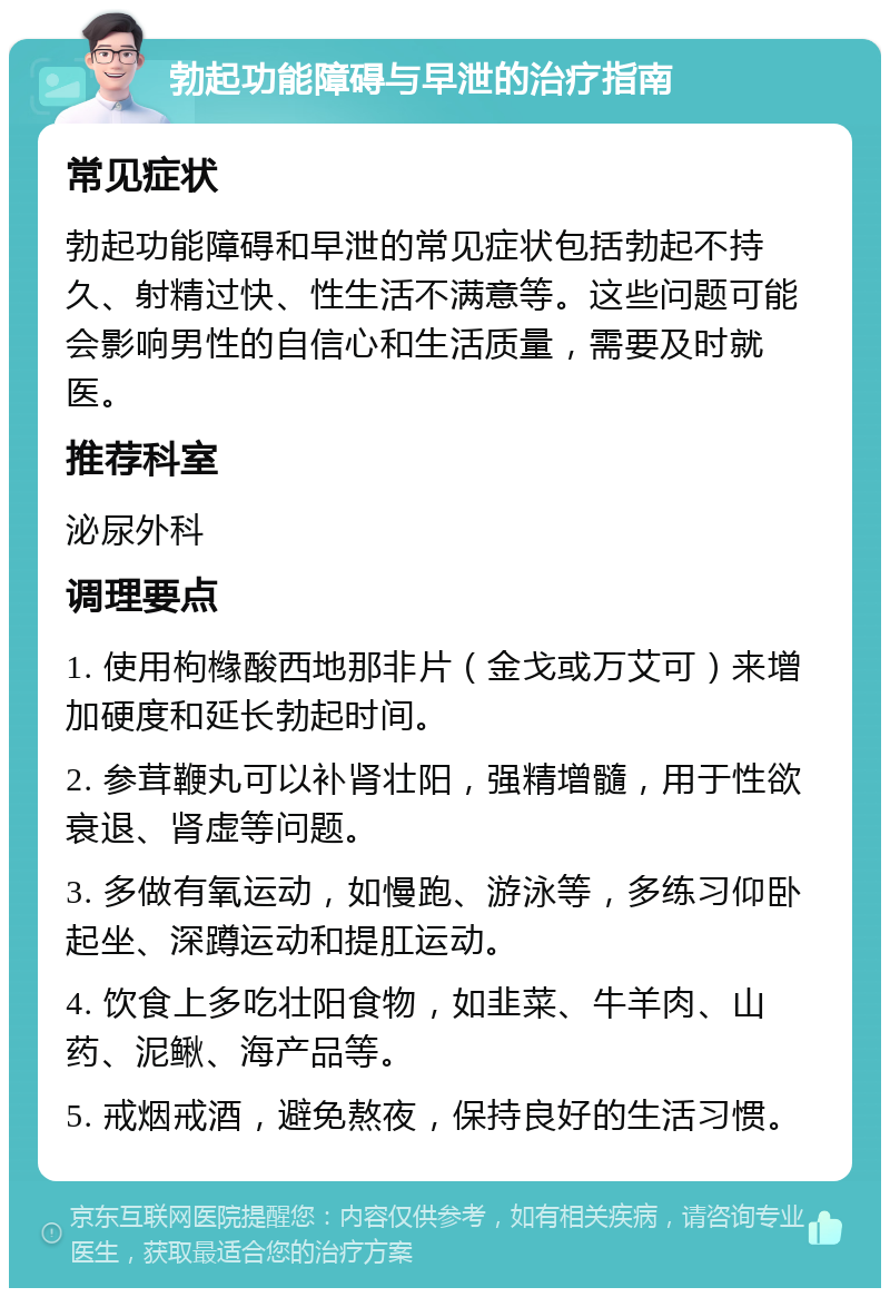 勃起功能障碍与早泄的治疗指南 常见症状 勃起功能障碍和早泄的常见症状包括勃起不持久、射精过快、性生活不满意等。这些问题可能会影响男性的自信心和生活质量，需要及时就医。 推荐科室 泌尿外科 调理要点 1. 使用枸橼酸西地那非片（金戈或万艾可）来增加硬度和延长勃起时间。 2. 参茸鞭丸可以补肾壮阳，强精增髓，用于性欲衰退、肾虚等问题。 3. 多做有氧运动，如慢跑、游泳等，多练习仰卧起坐、深蹲运动和提肛运动。 4. 饮食上多吃壮阳食物，如韭菜、牛羊肉、山药、泥鳅、海产品等。 5. 戒烟戒酒，避免熬夜，保持良好的生活习惯。