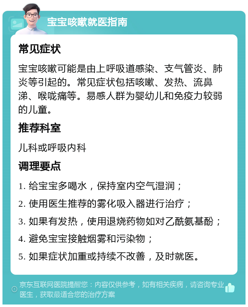 宝宝咳嗽就医指南 常见症状 宝宝咳嗽可能是由上呼吸道感染、支气管炎、肺炎等引起的。常见症状包括咳嗽、发热、流鼻涕、喉咙痛等。易感人群为婴幼儿和免疫力较弱的儿童。 推荐科室 儿科或呼吸内科 调理要点 1. 给宝宝多喝水，保持室内空气湿润； 2. 使用医生推荐的雾化吸入器进行治疗； 3. 如果有发热，使用退烧药物如对乙酰氨基酚； 4. 避免宝宝接触烟雾和污染物； 5. 如果症状加重或持续不改善，及时就医。