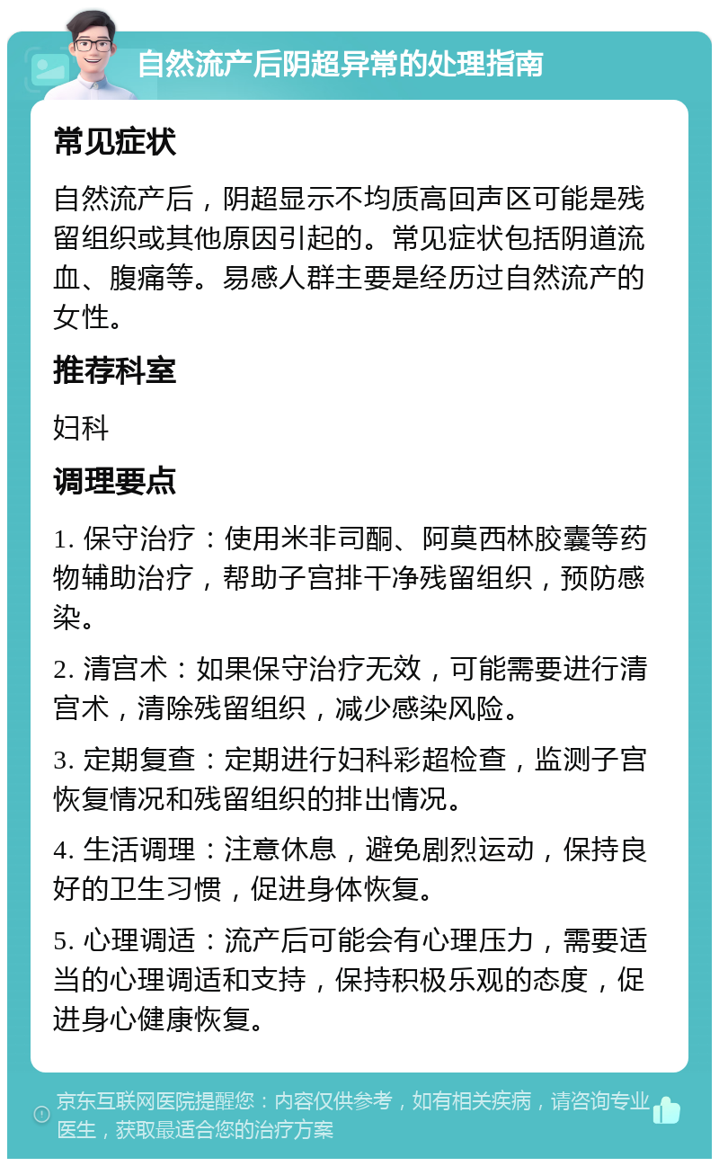 自然流产后阴超异常的处理指南 常见症状 自然流产后，阴超显示不均质高回声区可能是残留组织或其他原因引起的。常见症状包括阴道流血、腹痛等。易感人群主要是经历过自然流产的女性。 推荐科室 妇科 调理要点 1. 保守治疗：使用米非司酮、阿莫西林胶囊等药物辅助治疗，帮助子宫排干净残留组织，预防感染。 2. 清宫术：如果保守治疗无效，可能需要进行清宫术，清除残留组织，减少感染风险。 3. 定期复查：定期进行妇科彩超检查，监测子宫恢复情况和残留组织的排出情况。 4. 生活调理：注意休息，避免剧烈运动，保持良好的卫生习惯，促进身体恢复。 5. 心理调适：流产后可能会有心理压力，需要适当的心理调适和支持，保持积极乐观的态度，促进身心健康恢复。