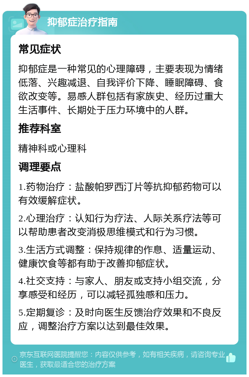 抑郁症治疗指南 常见症状 抑郁症是一种常见的心理障碍，主要表现为情绪低落、兴趣减退、自我评价下降、睡眠障碍、食欲改变等。易感人群包括有家族史、经历过重大生活事件、长期处于压力环境中的人群。 推荐科室 精神科或心理科 调理要点 1.药物治疗：盐酸帕罗西汀片等抗抑郁药物可以有效缓解症状。 2.心理治疗：认知行为疗法、人际关系疗法等可以帮助患者改变消极思维模式和行为习惯。 3.生活方式调整：保持规律的作息、适量运动、健康饮食等都有助于改善抑郁症状。 4.社交支持：与家人、朋友或支持小组交流，分享感受和经历，可以减轻孤独感和压力。 5.定期复诊：及时向医生反馈治疗效果和不良反应，调整治疗方案以达到最佳效果。