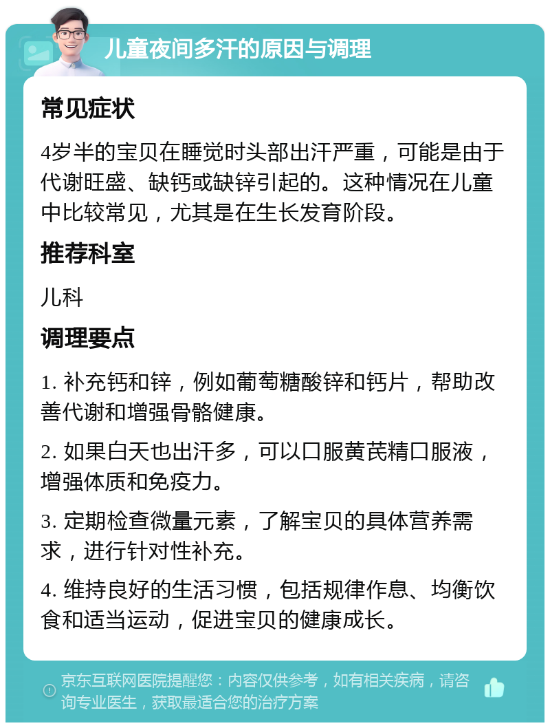 儿童夜间多汗的原因与调理 常见症状 4岁半的宝贝在睡觉时头部出汗严重，可能是由于代谢旺盛、缺钙或缺锌引起的。这种情况在儿童中比较常见，尤其是在生长发育阶段。 推荐科室 儿科 调理要点 1. 补充钙和锌，例如葡萄糖酸锌和钙片，帮助改善代谢和增强骨骼健康。 2. 如果白天也出汗多，可以口服黄芪精口服液，增强体质和免疫力。 3. 定期检查微量元素，了解宝贝的具体营养需求，进行针对性补充。 4. 维持良好的生活习惯，包括规律作息、均衡饮食和适当运动，促进宝贝的健康成长。