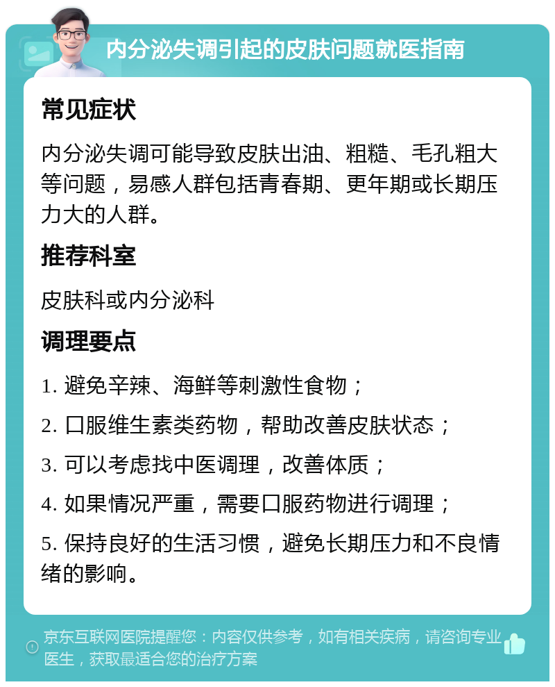 内分泌失调引起的皮肤问题就医指南 常见症状 内分泌失调可能导致皮肤出油、粗糙、毛孔粗大等问题，易感人群包括青春期、更年期或长期压力大的人群。 推荐科室 皮肤科或内分泌科 调理要点 1. 避免辛辣、海鲜等刺激性食物； 2. 口服维生素类药物，帮助改善皮肤状态； 3. 可以考虑找中医调理，改善体质； 4. 如果情况严重，需要口服药物进行调理； 5. 保持良好的生活习惯，避免长期压力和不良情绪的影响。