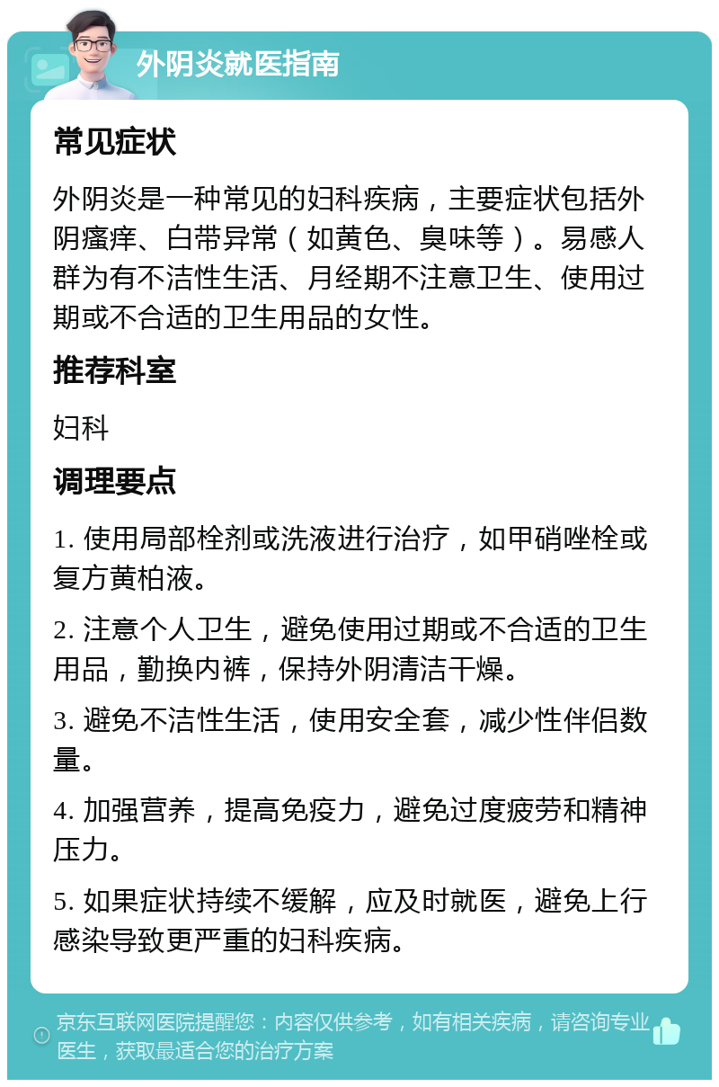 外阴炎就医指南 常见症状 外阴炎是一种常见的妇科疾病，主要症状包括外阴瘙痒、白带异常（如黄色、臭味等）。易感人群为有不洁性生活、月经期不注意卫生、使用过期或不合适的卫生用品的女性。 推荐科室 妇科 调理要点 1. 使用局部栓剂或洗液进行治疗，如甲硝唑栓或复方黄柏液。 2. 注意个人卫生，避免使用过期或不合适的卫生用品，勤换内裤，保持外阴清洁干燥。 3. 避免不洁性生活，使用安全套，减少性伴侣数量。 4. 加强营养，提高免疫力，避免过度疲劳和精神压力。 5. 如果症状持续不缓解，应及时就医，避免上行感染导致更严重的妇科疾病。