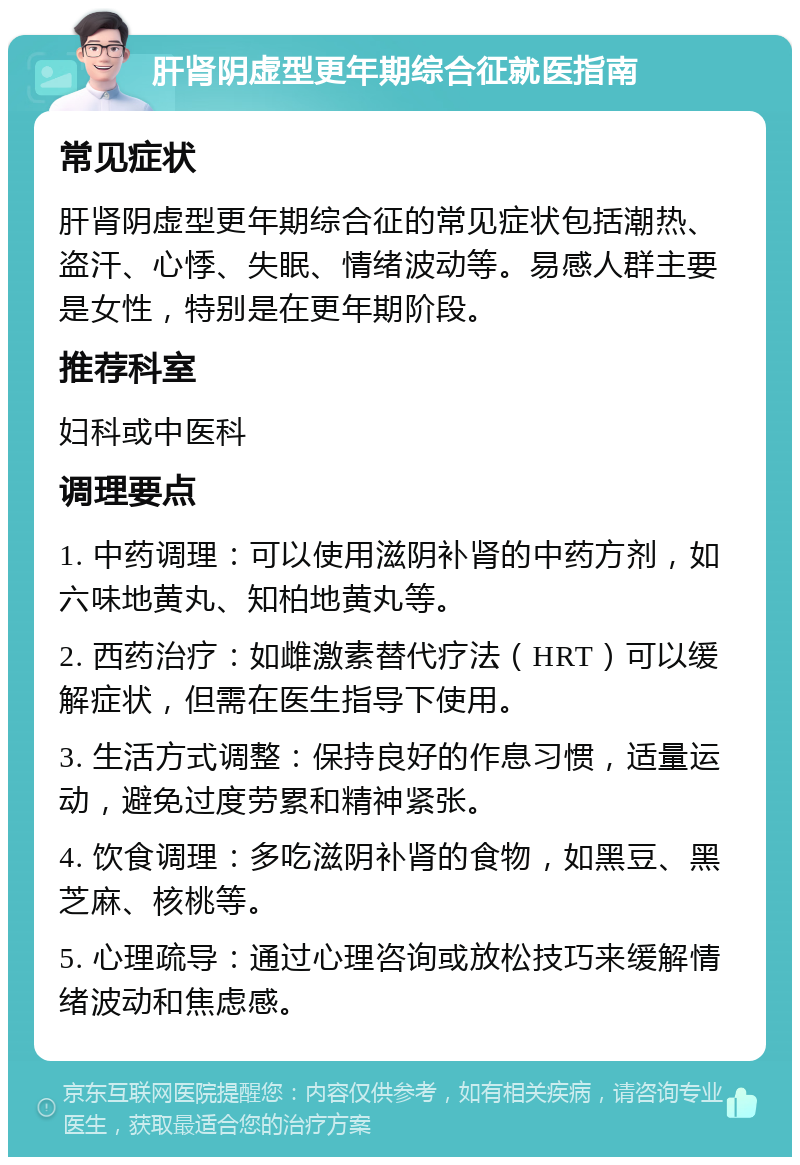 肝肾阴虚型更年期综合征就医指南 常见症状 肝肾阴虚型更年期综合征的常见症状包括潮热、盗汗、心悸、失眠、情绪波动等。易感人群主要是女性，特别是在更年期阶段。 推荐科室 妇科或中医科 调理要点 1. 中药调理：可以使用滋阴补肾的中药方剂，如六味地黄丸、知柏地黄丸等。 2. 西药治疗：如雌激素替代疗法（HRT）可以缓解症状，但需在医生指导下使用。 3. 生活方式调整：保持良好的作息习惯，适量运动，避免过度劳累和精神紧张。 4. 饮食调理：多吃滋阴补肾的食物，如黑豆、黑芝麻、核桃等。 5. 心理疏导：通过心理咨询或放松技巧来缓解情绪波动和焦虑感。