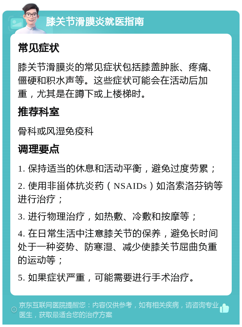 膝关节滑膜炎就医指南 常见症状 膝关节滑膜炎的常见症状包括膝盖肿胀、疼痛、僵硬和积水声等。这些症状可能会在活动后加重，尤其是在蹲下或上楼梯时。 推荐科室 骨科或风湿免疫科 调理要点 1. 保持适当的休息和活动平衡，避免过度劳累； 2. 使用非甾体抗炎药（NSAIDs）如洛索洛芬钠等进行治疗； 3. 进行物理治疗，如热敷、冷敷和按摩等； 4. 在日常生活中注意膝关节的保养，避免长时间处于一种姿势、防寒湿、减少使膝关节屈曲负重的运动等； 5. 如果症状严重，可能需要进行手术治疗。