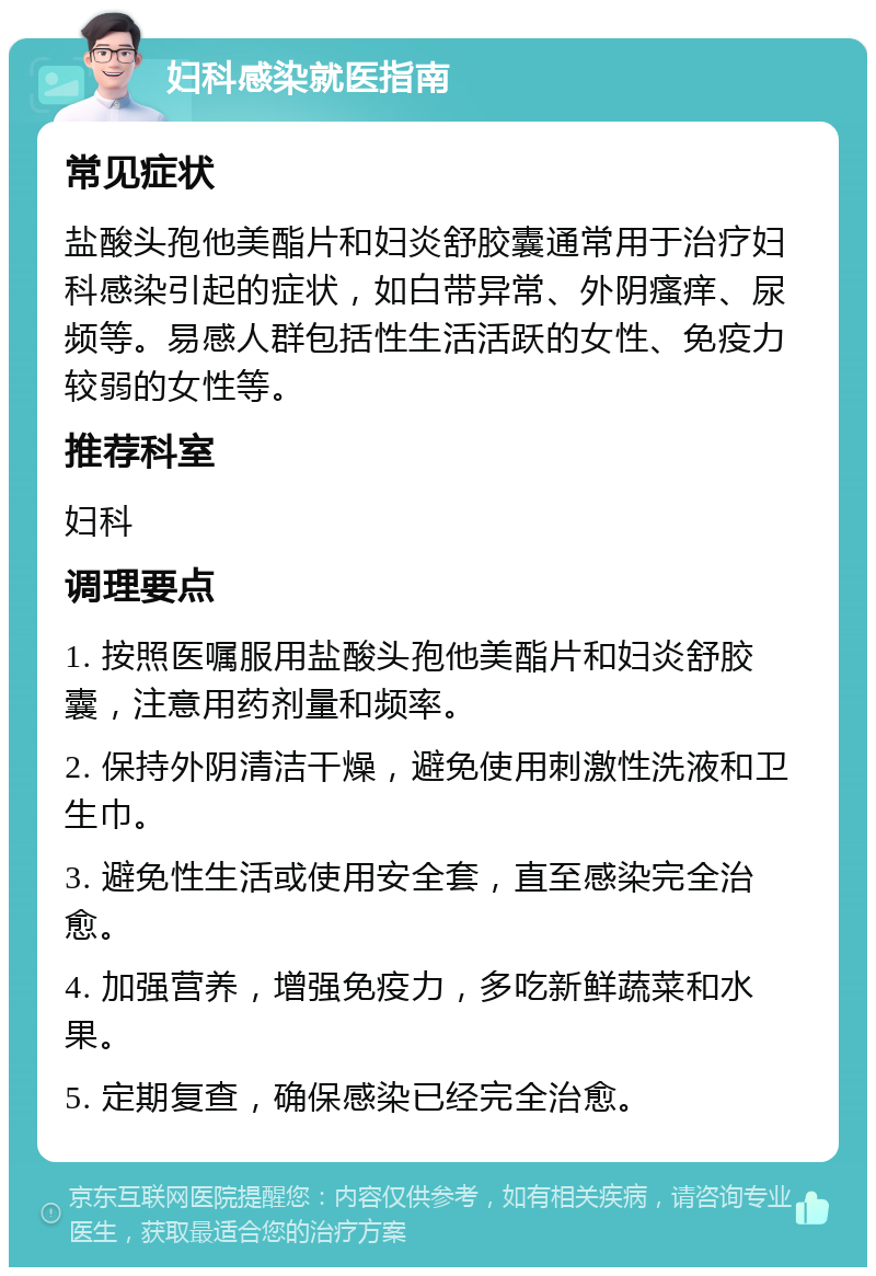 妇科感染就医指南 常见症状 盐酸头孢他美酯片和妇炎舒胶囊通常用于治疗妇科感染引起的症状，如白带异常、外阴瘙痒、尿频等。易感人群包括性生活活跃的女性、免疫力较弱的女性等。 推荐科室 妇科 调理要点 1. 按照医嘱服用盐酸头孢他美酯片和妇炎舒胶囊，注意用药剂量和频率。 2. 保持外阴清洁干燥，避免使用刺激性洗液和卫生巾。 3. 避免性生活或使用安全套，直至感染完全治愈。 4. 加强营养，增强免疫力，多吃新鲜蔬菜和水果。 5. 定期复查，确保感染已经完全治愈。