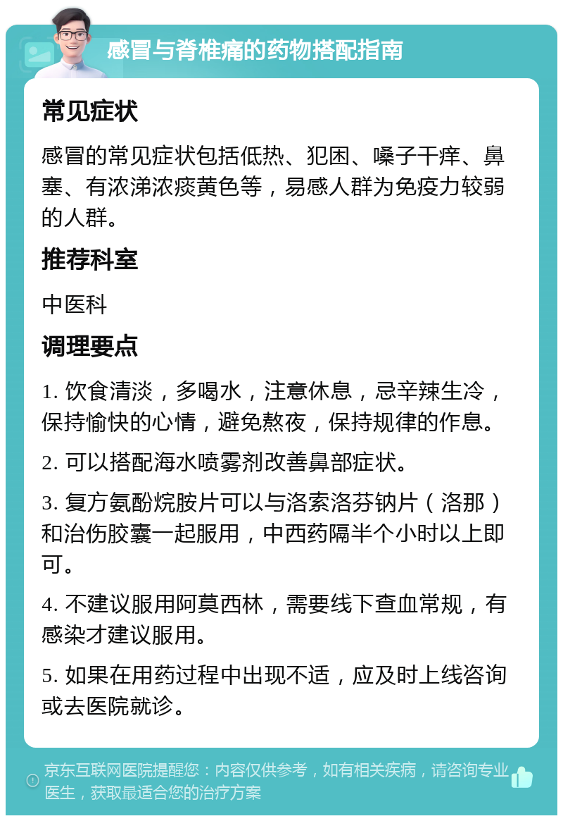 感冒与脊椎痛的药物搭配指南 常见症状 感冒的常见症状包括低热、犯困、嗓子干痒、鼻塞、有浓涕浓痰黄色等，易感人群为免疫力较弱的人群。 推荐科室 中医科 调理要点 1. 饮食清淡，多喝水，注意休息，忌辛辣生冷，保持愉快的心情，避免熬夜，保持规律的作息。 2. 可以搭配海水喷雾剂改善鼻部症状。 3. 复方氨酚烷胺片可以与洛索洛芬钠片（洛那）和治伤胶囊一起服用，中西药隔半个小时以上即可。 4. 不建议服用阿莫西林，需要线下查血常规，有感染才建议服用。 5. 如果在用药过程中出现不适，应及时上线咨询或去医院就诊。