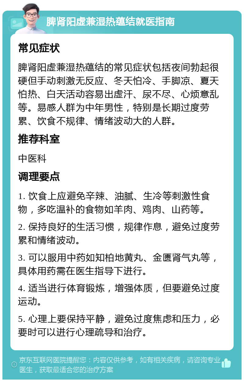 脾肾阳虚兼湿热蕴结就医指南 常见症状 脾肾阳虚兼湿热蕴结的常见症状包括夜间勃起很硬但手动刺激无反应、冬天怕冷、手脚凉、夏天怕热、白天活动容易出虚汗、尿不尽、心烦意乱等。易感人群为中年男性，特别是长期过度劳累、饮食不规律、情绪波动大的人群。 推荐科室 中医科 调理要点 1. 饮食上应避免辛辣、油腻、生冷等刺激性食物，多吃温补的食物如羊肉、鸡肉、山药等。 2. 保持良好的生活习惯，规律作息，避免过度劳累和情绪波动。 3. 可以服用中药如知柏地黄丸、金匮肾气丸等，具体用药需在医生指导下进行。 4. 适当进行体育锻炼，增强体质，但要避免过度运动。 5. 心理上要保持平静，避免过度焦虑和压力，必要时可以进行心理疏导和治疗。