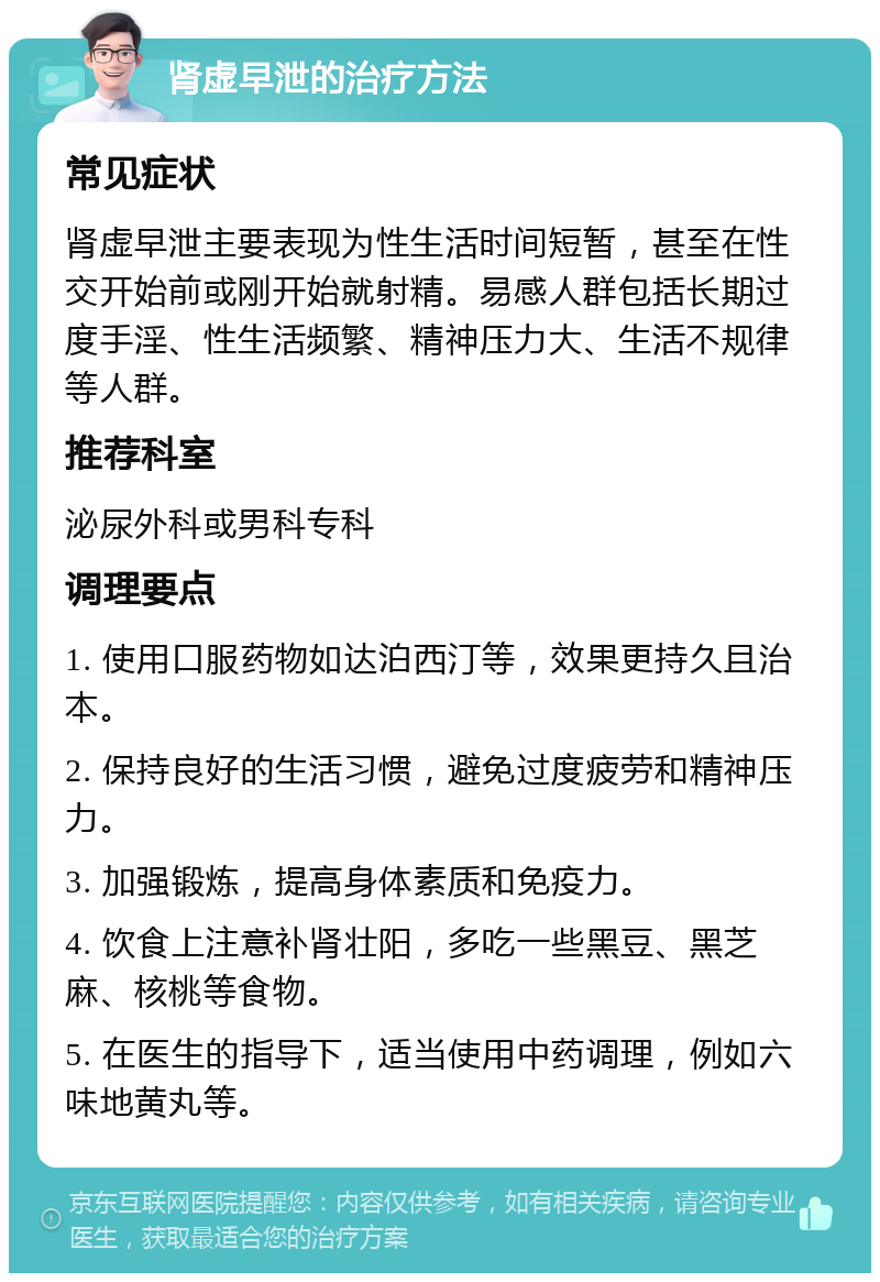 肾虚早泄的治疗方法 常见症状 肾虚早泄主要表现为性生活时间短暂，甚至在性交开始前或刚开始就射精。易感人群包括长期过度手淫、性生活频繁、精神压力大、生活不规律等人群。 推荐科室 泌尿外科或男科专科 调理要点 1. 使用口服药物如达泊西汀等，效果更持久且治本。 2. 保持良好的生活习惯，避免过度疲劳和精神压力。 3. 加强锻炼，提高身体素质和免疫力。 4. 饮食上注意补肾壮阳，多吃一些黑豆、黑芝麻、核桃等食物。 5. 在医生的指导下，适当使用中药调理，例如六味地黄丸等。