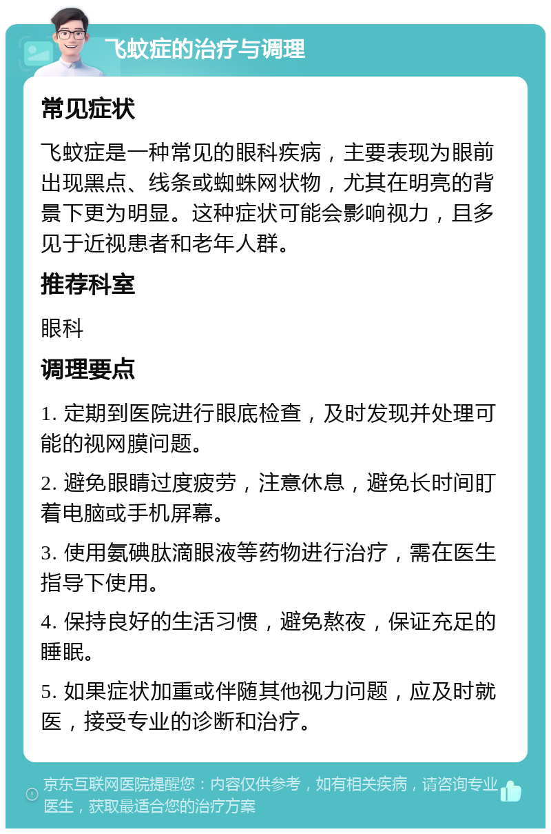 飞蚊症的治疗与调理 常见症状 飞蚊症是一种常见的眼科疾病，主要表现为眼前出现黑点、线条或蜘蛛网状物，尤其在明亮的背景下更为明显。这种症状可能会影响视力，且多见于近视患者和老年人群。 推荐科室 眼科 调理要点 1. 定期到医院进行眼底检查，及时发现并处理可能的视网膜问题。 2. 避免眼睛过度疲劳，注意休息，避免长时间盯着电脑或手机屏幕。 3. 使用氨碘肽滴眼液等药物进行治疗，需在医生指导下使用。 4. 保持良好的生活习惯，避免熬夜，保证充足的睡眠。 5. 如果症状加重或伴随其他视力问题，应及时就医，接受专业的诊断和治疗。