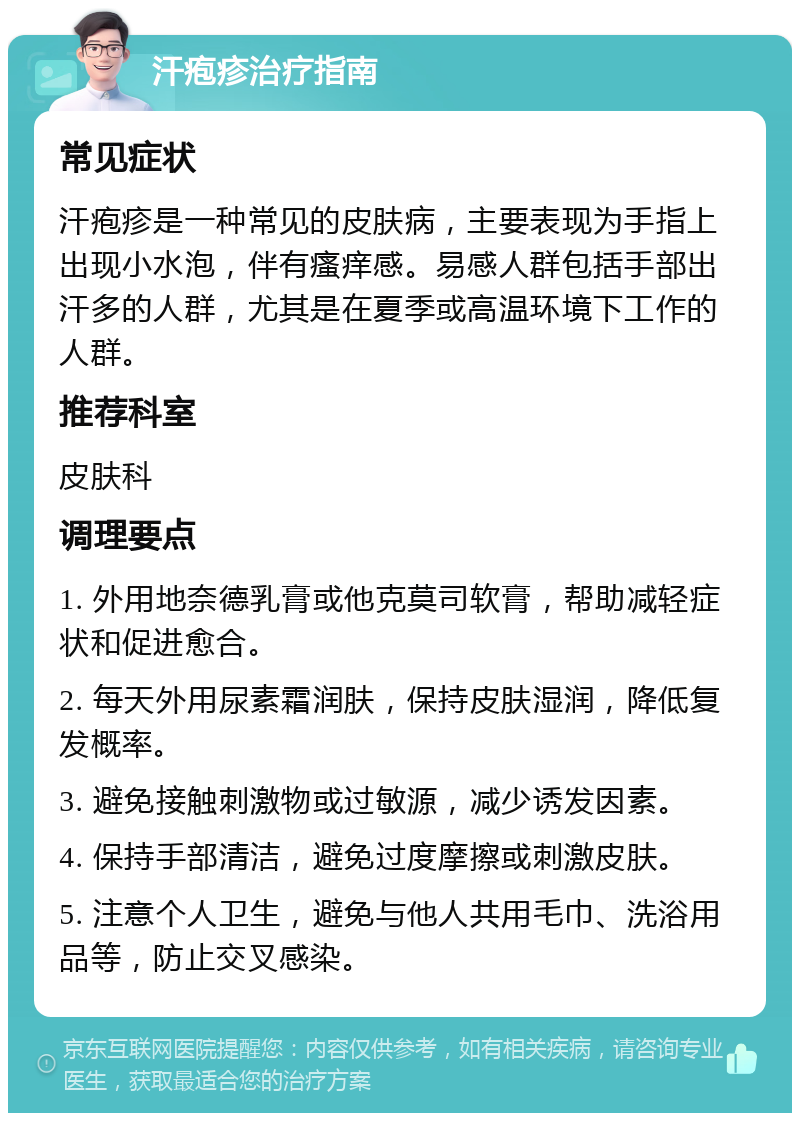 汗疱疹治疗指南 常见症状 汗疱疹是一种常见的皮肤病，主要表现为手指上出现小水泡，伴有瘙痒感。易感人群包括手部出汗多的人群，尤其是在夏季或高温环境下工作的人群。 推荐科室 皮肤科 调理要点 1. 外用地奈德乳膏或他克莫司软膏，帮助减轻症状和促进愈合。 2. 每天外用尿素霜润肤，保持皮肤湿润，降低复发概率。 3. 避免接触刺激物或过敏源，减少诱发因素。 4. 保持手部清洁，避免过度摩擦或刺激皮肤。 5. 注意个人卫生，避免与他人共用毛巾、洗浴用品等，防止交叉感染。