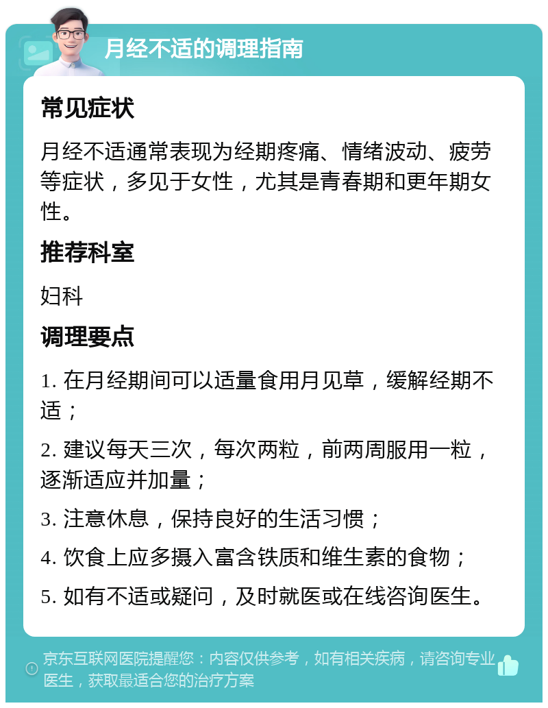 月经不适的调理指南 常见症状 月经不适通常表现为经期疼痛、情绪波动、疲劳等症状，多见于女性，尤其是青春期和更年期女性。 推荐科室 妇科 调理要点 1. 在月经期间可以适量食用月见草，缓解经期不适； 2. 建议每天三次，每次两粒，前两周服用一粒，逐渐适应并加量； 3. 注意休息，保持良好的生活习惯； 4. 饮食上应多摄入富含铁质和维生素的食物； 5. 如有不适或疑问，及时就医或在线咨询医生。