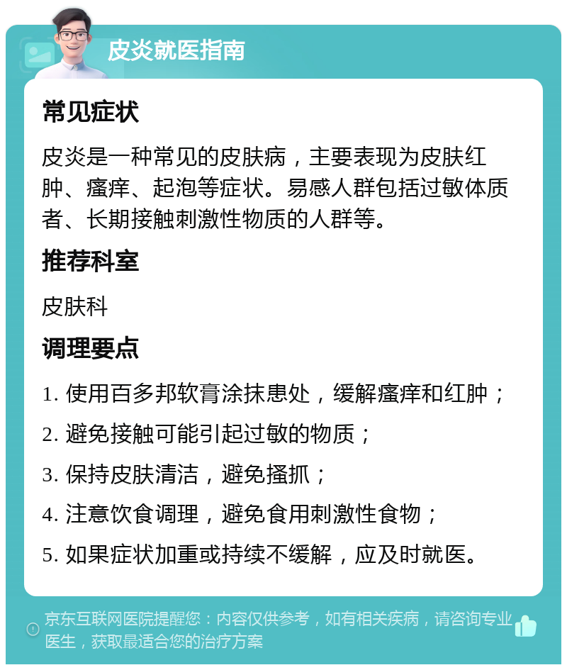 皮炎就医指南 常见症状 皮炎是一种常见的皮肤病，主要表现为皮肤红肿、瘙痒、起泡等症状。易感人群包括过敏体质者、长期接触刺激性物质的人群等。 推荐科室 皮肤科 调理要点 1. 使用百多邦软膏涂抹患处，缓解瘙痒和红肿； 2. 避免接触可能引起过敏的物质； 3. 保持皮肤清洁，避免搔抓； 4. 注意饮食调理，避免食用刺激性食物； 5. 如果症状加重或持续不缓解，应及时就医。