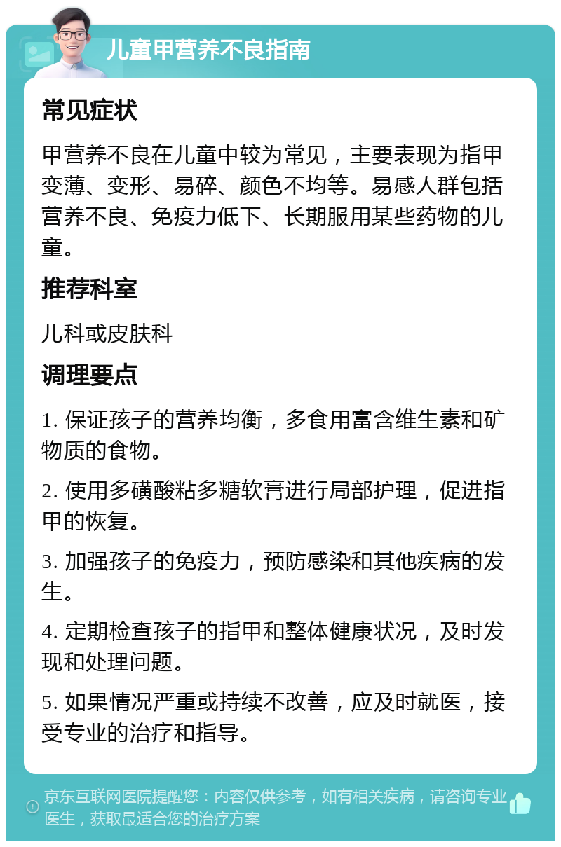 儿童甲营养不良指南 常见症状 甲营养不良在儿童中较为常见，主要表现为指甲变薄、变形、易碎、颜色不均等。易感人群包括营养不良、免疫力低下、长期服用某些药物的儿童。 推荐科室 儿科或皮肤科 调理要点 1. 保证孩子的营养均衡，多食用富含维生素和矿物质的食物。 2. 使用多磺酸粘多糖软膏进行局部护理，促进指甲的恢复。 3. 加强孩子的免疫力，预防感染和其他疾病的发生。 4. 定期检查孩子的指甲和整体健康状况，及时发现和处理问题。 5. 如果情况严重或持续不改善，应及时就医，接受专业的治疗和指导。